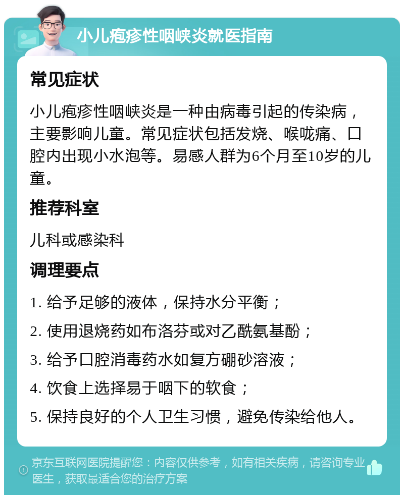 小儿疱疹性咽峡炎就医指南 常见症状 小儿疱疹性咽峡炎是一种由病毒引起的传染病，主要影响儿童。常见症状包括发烧、喉咙痛、口腔内出现小水泡等。易感人群为6个月至10岁的儿童。 推荐科室 儿科或感染科 调理要点 1. 给予足够的液体，保持水分平衡； 2. 使用退烧药如布洛芬或对乙酰氨基酚； 3. 给予口腔消毒药水如复方硼砂溶液； 4. 饮食上选择易于咽下的软食； 5. 保持良好的个人卫生习惯，避免传染给他人。