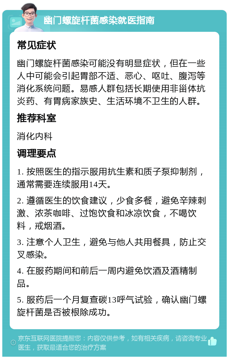 幽门螺旋杆菌感染就医指南 常见症状 幽门螺旋杆菌感染可能没有明显症状，但在一些人中可能会引起胃部不适、恶心、呕吐、腹泻等消化系统问题。易感人群包括长期使用非甾体抗炎药、有胃病家族史、生活环境不卫生的人群。 推荐科室 消化内科 调理要点 1. 按照医生的指示服用抗生素和质子泵抑制剂，通常需要连续服用14天。 2. 遵循医生的饮食建议，少食多餐，避免辛辣刺激、浓茶咖啡、过饱饮食和冰凉饮食，不喝饮料，戒烟酒。 3. 注意个人卫生，避免与他人共用餐具，防止交叉感染。 4. 在服药期间和前后一周内避免饮酒及酒精制品。 5. 服药后一个月复查碳13呼气试验，确认幽门螺旋杆菌是否被根除成功。