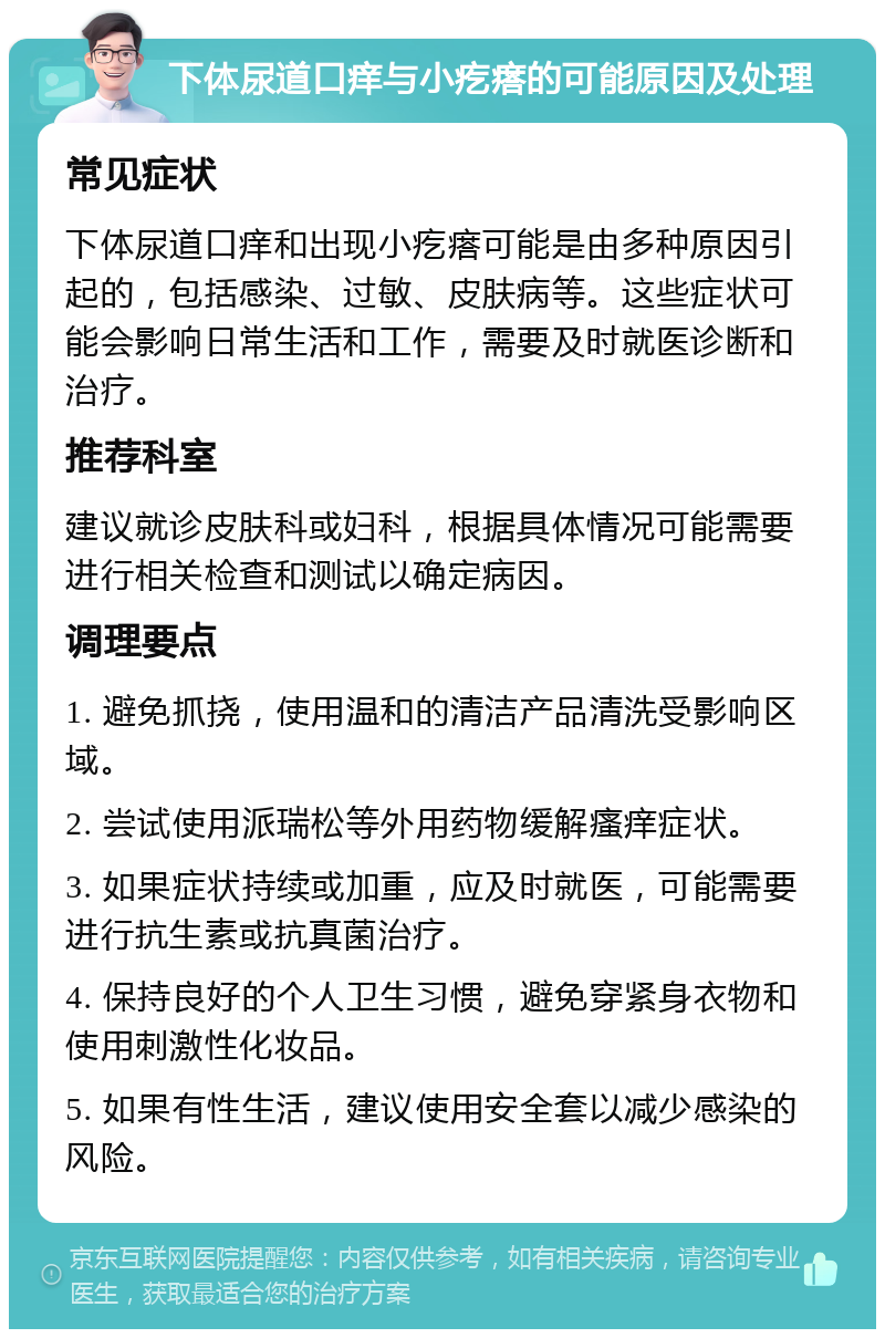 下体尿道口痒与小疙瘩的可能原因及处理 常见症状 下体尿道口痒和出现小疙瘩可能是由多种原因引起的，包括感染、过敏、皮肤病等。这些症状可能会影响日常生活和工作，需要及时就医诊断和治疗。 推荐科室 建议就诊皮肤科或妇科，根据具体情况可能需要进行相关检查和测试以确定病因。 调理要点 1. 避免抓挠，使用温和的清洁产品清洗受影响区域。 2. 尝试使用派瑞松等外用药物缓解瘙痒症状。 3. 如果症状持续或加重，应及时就医，可能需要进行抗生素或抗真菌治疗。 4. 保持良好的个人卫生习惯，避免穿紧身衣物和使用刺激性化妆品。 5. 如果有性生活，建议使用安全套以减少感染的风险。