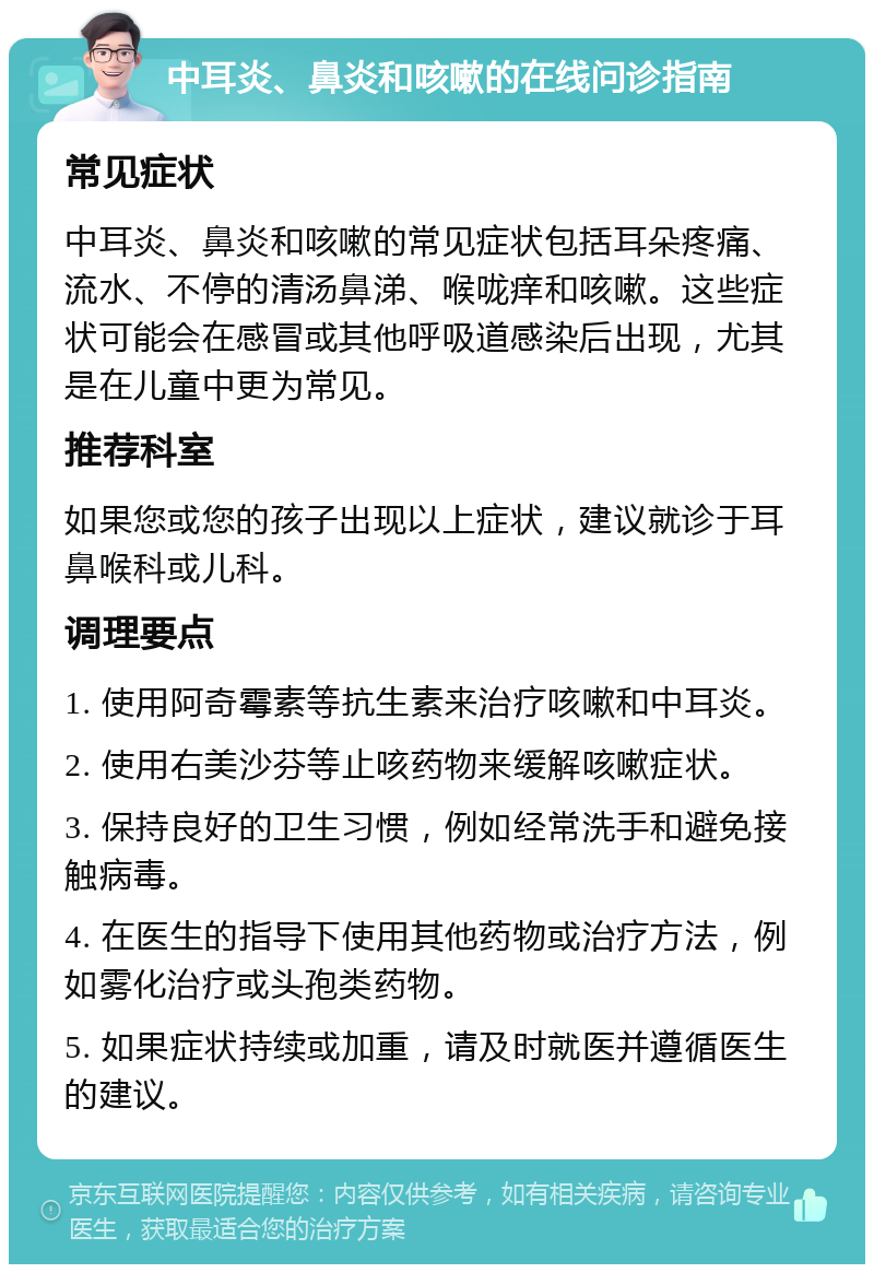 中耳炎、鼻炎和咳嗽的在线问诊指南 常见症状 中耳炎、鼻炎和咳嗽的常见症状包括耳朵疼痛、流水、不停的清汤鼻涕、喉咙痒和咳嗽。这些症状可能会在感冒或其他呼吸道感染后出现，尤其是在儿童中更为常见。 推荐科室 如果您或您的孩子出现以上症状，建议就诊于耳鼻喉科或儿科。 调理要点 1. 使用阿奇霉素等抗生素来治疗咳嗽和中耳炎。 2. 使用右美沙芬等止咳药物来缓解咳嗽症状。 3. 保持良好的卫生习惯，例如经常洗手和避免接触病毒。 4. 在医生的指导下使用其他药物或治疗方法，例如雾化治疗或头孢类药物。 5. 如果症状持续或加重，请及时就医并遵循医生的建议。