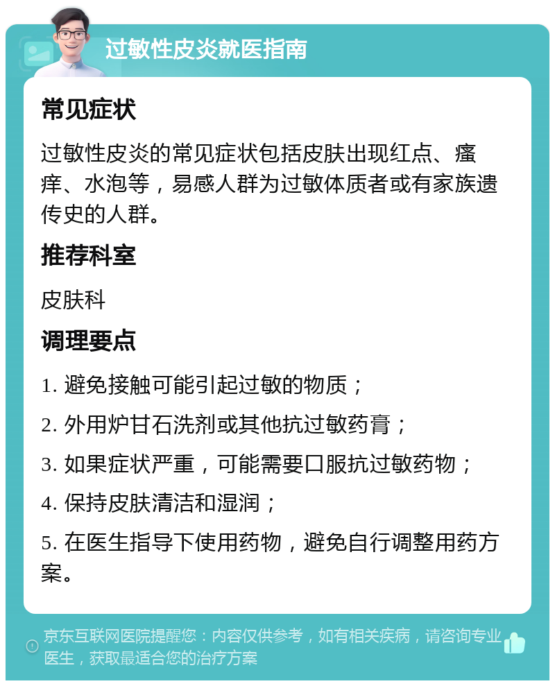 过敏性皮炎就医指南 常见症状 过敏性皮炎的常见症状包括皮肤出现红点、瘙痒、水泡等，易感人群为过敏体质者或有家族遗传史的人群。 推荐科室 皮肤科 调理要点 1. 避免接触可能引起过敏的物质； 2. 外用炉甘石洗剂或其他抗过敏药膏； 3. 如果症状严重，可能需要口服抗过敏药物； 4. 保持皮肤清洁和湿润； 5. 在医生指导下使用药物，避免自行调整用药方案。