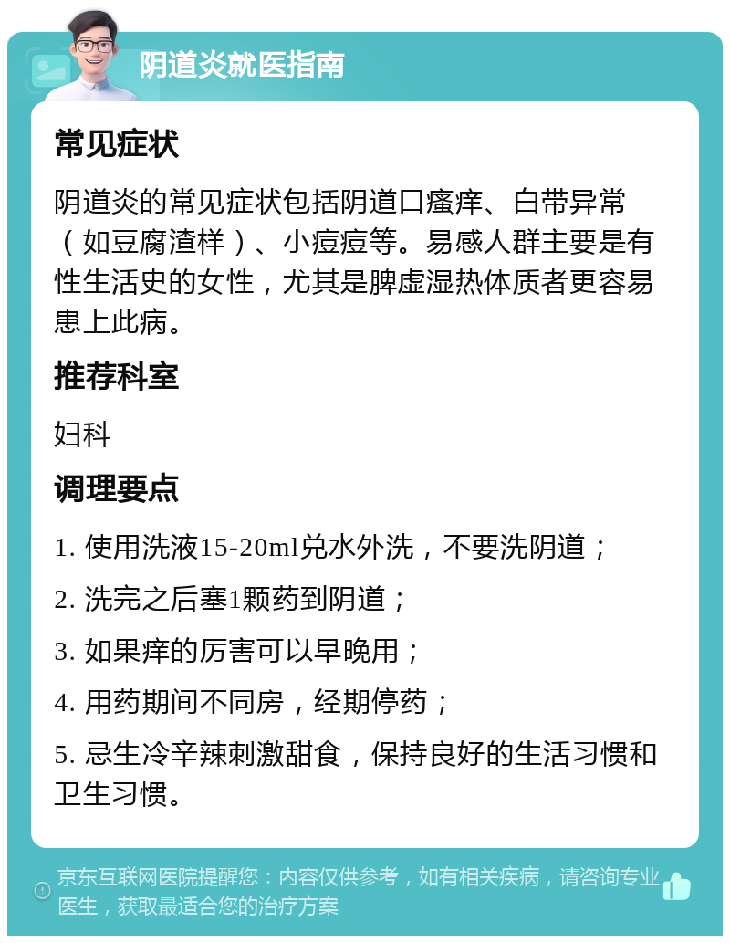 阴道炎就医指南 常见症状 阴道炎的常见症状包括阴道口瘙痒、白带异常（如豆腐渣样）、小痘痘等。易感人群主要是有性生活史的女性，尤其是脾虚湿热体质者更容易患上此病。 推荐科室 妇科 调理要点 1. 使用洗液15-20ml兑水外洗，不要洗阴道； 2. 洗完之后塞1颗药到阴道； 3. 如果痒的厉害可以早晚用； 4. 用药期间不同房，经期停药； 5. 忌生冷辛辣刺激甜食，保持良好的生活习惯和卫生习惯。