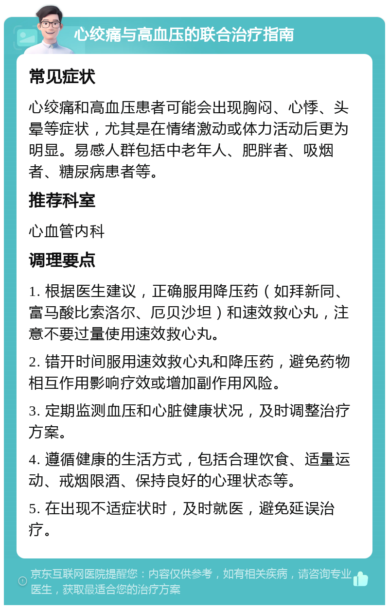 心绞痛与高血压的联合治疗指南 常见症状 心绞痛和高血压患者可能会出现胸闷、心悸、头晕等症状，尤其是在情绪激动或体力活动后更为明显。易感人群包括中老年人、肥胖者、吸烟者、糖尿病患者等。 推荐科室 心血管内科 调理要点 1. 根据医生建议，正确服用降压药（如拜新同、富马酸比索洛尔、厄贝沙坦）和速效救心丸，注意不要过量使用速效救心丸。 2. 错开时间服用速效救心丸和降压药，避免药物相互作用影响疗效或增加副作用风险。 3. 定期监测血压和心脏健康状况，及时调整治疗方案。 4. 遵循健康的生活方式，包括合理饮食、适量运动、戒烟限酒、保持良好的心理状态等。 5. 在出现不适症状时，及时就医，避免延误治疗。