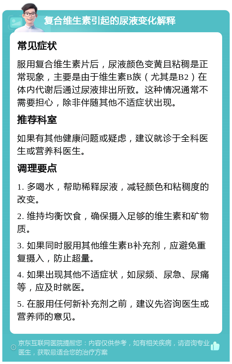 复合维生素引起的尿液变化解释 常见症状 服用复合维生素片后，尿液颜色变黄且粘稠是正常现象，主要是由于维生素B族（尤其是B2）在体内代谢后通过尿液排出所致。这种情况通常不需要担心，除非伴随其他不适症状出现。 推荐科室 如果有其他健康问题或疑虑，建议就诊于全科医生或营养科医生。 调理要点 1. 多喝水，帮助稀释尿液，减轻颜色和粘稠度的改变。 2. 维持均衡饮食，确保摄入足够的维生素和矿物质。 3. 如果同时服用其他维生素B补充剂，应避免重复摄入，防止超量。 4. 如果出现其他不适症状，如尿频、尿急、尿痛等，应及时就医。 5. 在服用任何新补充剂之前，建议先咨询医生或营养师的意见。