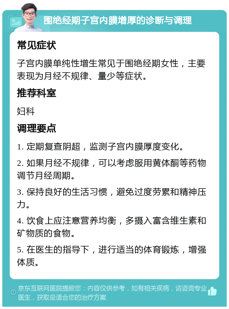 围绝经期子宫内膜增厚的诊断与调理 常见症状 子宫内膜单纯性增生常见于围绝经期女性，主要表现为月经不规律、量少等症状。 推荐科室 妇科 调理要点 1. 定期复查阴超，监测子宫内膜厚度变化。 2. 如果月经不规律，可以考虑服用黄体酮等药物调节月经周期。 3. 保持良好的生活习惯，避免过度劳累和精神压力。 4. 饮食上应注意营养均衡，多摄入富含维生素和矿物质的食物。 5. 在医生的指导下，进行适当的体育锻炼，增强体质。