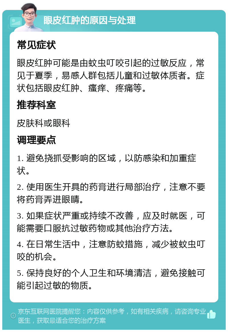 眼皮红肿的原因与处理 常见症状 眼皮红肿可能是由蚊虫叮咬引起的过敏反应，常见于夏季，易感人群包括儿童和过敏体质者。症状包括眼皮红肿、瘙痒、疼痛等。 推荐科室 皮肤科或眼科 调理要点 1. 避免挠抓受影响的区域，以防感染和加重症状。 2. 使用医生开具的药膏进行局部治疗，注意不要将药膏弄进眼睛。 3. 如果症状严重或持续不改善，应及时就医，可能需要口服抗过敏药物或其他治疗方法。 4. 在日常生活中，注意防蚊措施，减少被蚊虫叮咬的机会。 5. 保持良好的个人卫生和环境清洁，避免接触可能引起过敏的物质。