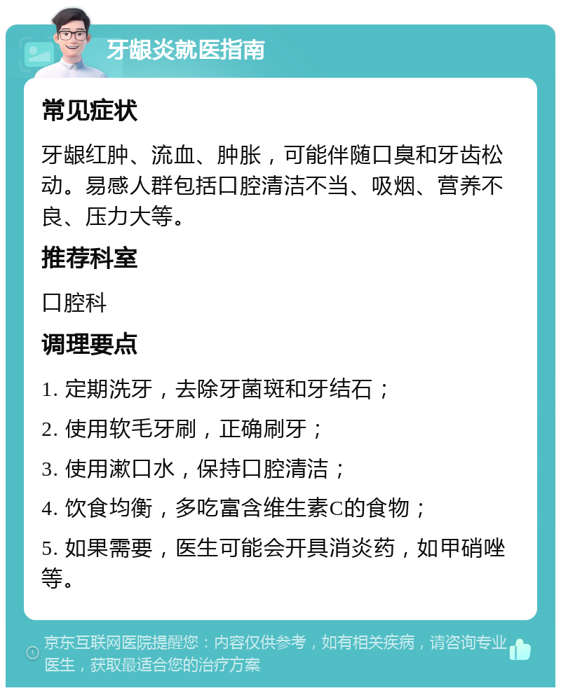 牙龈炎就医指南 常见症状 牙龈红肿、流血、肿胀，可能伴随口臭和牙齿松动。易感人群包括口腔清洁不当、吸烟、营养不良、压力大等。 推荐科室 口腔科 调理要点 1. 定期洗牙，去除牙菌斑和牙结石； 2. 使用软毛牙刷，正确刷牙； 3. 使用漱口水，保持口腔清洁； 4. 饮食均衡，多吃富含维生素C的食物； 5. 如果需要，医生可能会开具消炎药，如甲硝唑等。