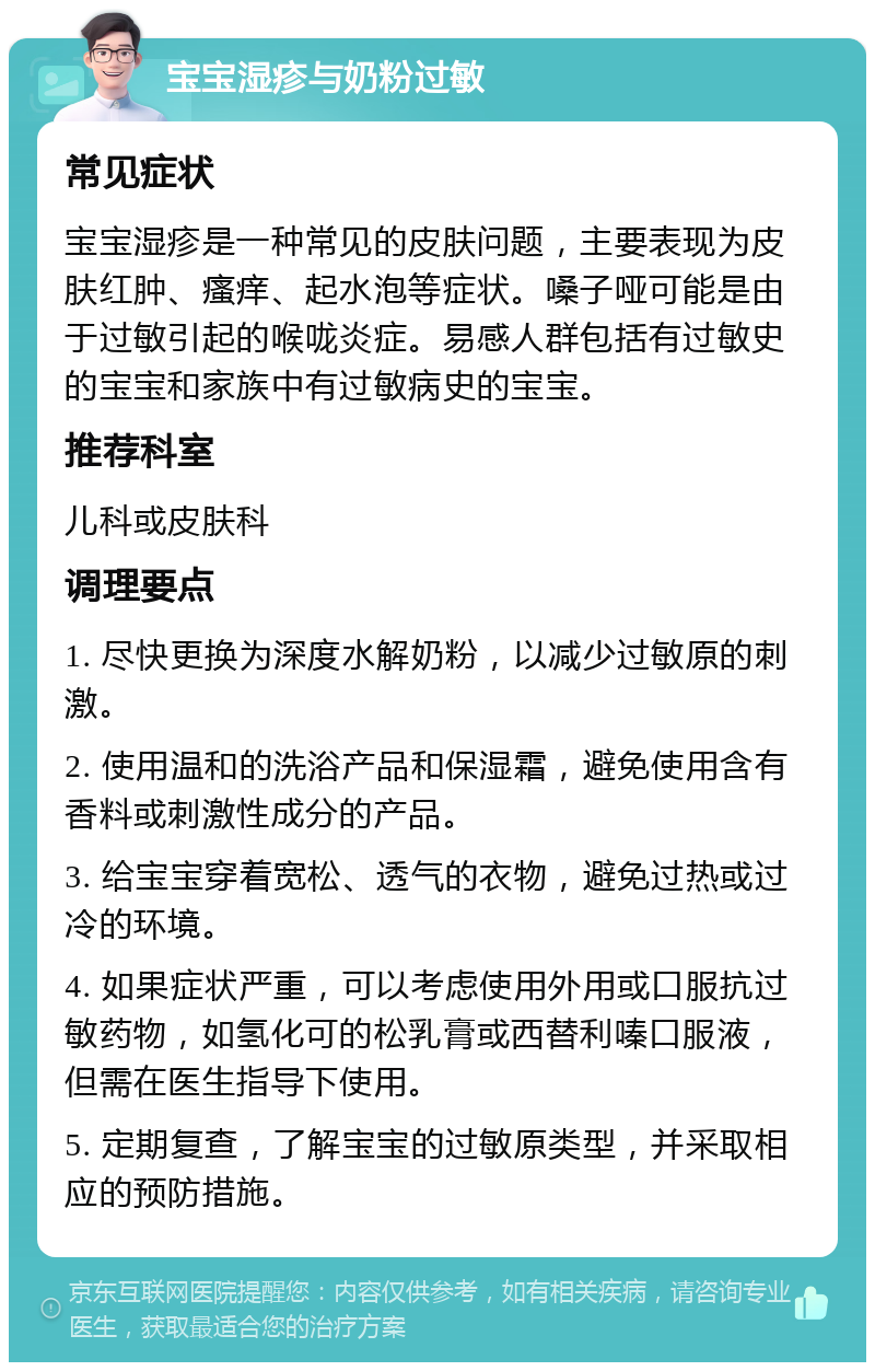 宝宝湿疹与奶粉过敏 常见症状 宝宝湿疹是一种常见的皮肤问题，主要表现为皮肤红肿、瘙痒、起水泡等症状。嗓子哑可能是由于过敏引起的喉咙炎症。易感人群包括有过敏史的宝宝和家族中有过敏病史的宝宝。 推荐科室 儿科或皮肤科 调理要点 1. 尽快更换为深度水解奶粉，以减少过敏原的刺激。 2. 使用温和的洗浴产品和保湿霜，避免使用含有香料或刺激性成分的产品。 3. 给宝宝穿着宽松、透气的衣物，避免过热或过冷的环境。 4. 如果症状严重，可以考虑使用外用或口服抗过敏药物，如氢化可的松乳膏或西替利嗪口服液，但需在医生指导下使用。 5. 定期复查，了解宝宝的过敏原类型，并采取相应的预防措施。