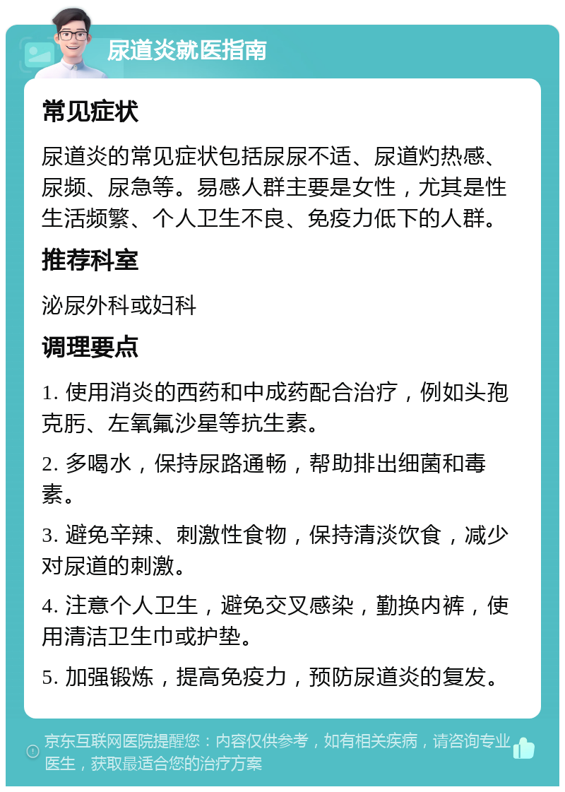 尿道炎就医指南 常见症状 尿道炎的常见症状包括尿尿不适、尿道灼热感、尿频、尿急等。易感人群主要是女性，尤其是性生活频繁、个人卫生不良、免疫力低下的人群。 推荐科室 泌尿外科或妇科 调理要点 1. 使用消炎的西药和中成药配合治疗，例如头孢克肟、左氧氟沙星等抗生素。 2. 多喝水，保持尿路通畅，帮助排出细菌和毒素。 3. 避免辛辣、刺激性食物，保持清淡饮食，减少对尿道的刺激。 4. 注意个人卫生，避免交叉感染，勤换内裤，使用清洁卫生巾或护垫。 5. 加强锻炼，提高免疫力，预防尿道炎的复发。