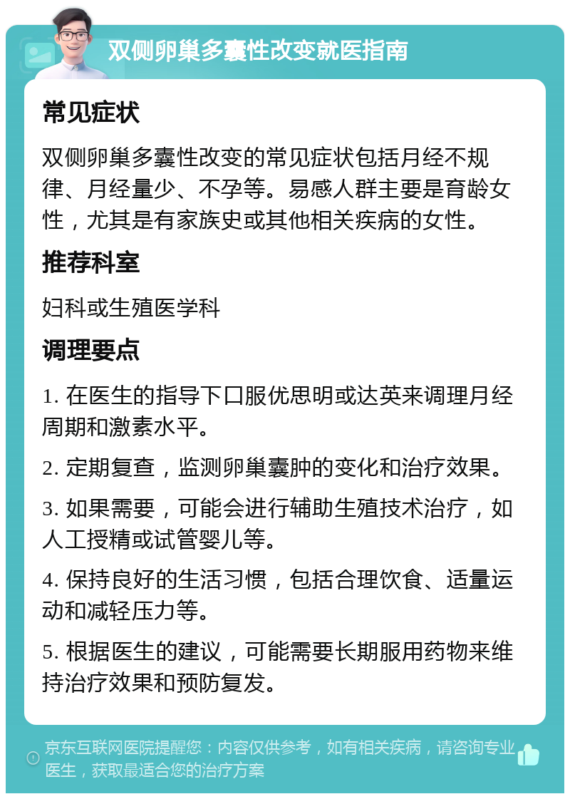 双侧卵巢多囊性改变就医指南 常见症状 双侧卵巢多囊性改变的常见症状包括月经不规律、月经量少、不孕等。易感人群主要是育龄女性，尤其是有家族史或其他相关疾病的女性。 推荐科室 妇科或生殖医学科 调理要点 1. 在医生的指导下口服优思明或达英来调理月经周期和激素水平。 2. 定期复查，监测卵巢囊肿的变化和治疗效果。 3. 如果需要，可能会进行辅助生殖技术治疗，如人工授精或试管婴儿等。 4. 保持良好的生活习惯，包括合理饮食、适量运动和减轻压力等。 5. 根据医生的建议，可能需要长期服用药物来维持治疗效果和预防复发。