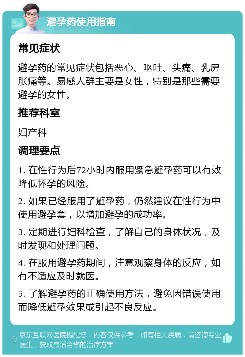 避孕药使用指南 常见症状 避孕药的常见症状包括恶心、呕吐、头痛、乳房胀痛等。易感人群主要是女性，特别是那些需要避孕的女性。 推荐科室 妇产科 调理要点 1. 在性行为后72小时内服用紧急避孕药可以有效降低怀孕的风险。 2. 如果已经服用了避孕药，仍然建议在性行为中使用避孕套，以增加避孕的成功率。 3. 定期进行妇科检查，了解自己的身体状况，及时发现和处理问题。 4. 在服用避孕药期间，注意观察身体的反应，如有不适应及时就医。 5. 了解避孕药的正确使用方法，避免因错误使用而降低避孕效果或引起不良反应。