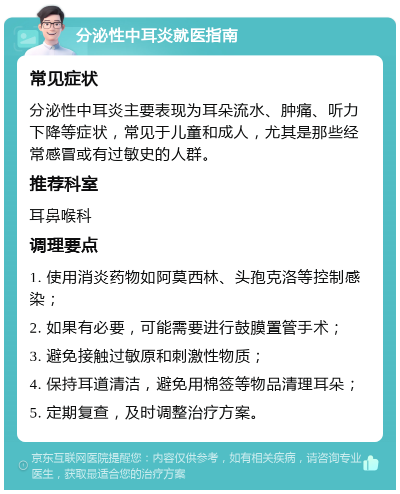 分泌性中耳炎就医指南 常见症状 分泌性中耳炎主要表现为耳朵流水、肿痛、听力下降等症状，常见于儿童和成人，尤其是那些经常感冒或有过敏史的人群。 推荐科室 耳鼻喉科 调理要点 1. 使用消炎药物如阿莫西林、头孢克洛等控制感染； 2. 如果有必要，可能需要进行鼓膜置管手术； 3. 避免接触过敏原和刺激性物质； 4. 保持耳道清洁，避免用棉签等物品清理耳朵； 5. 定期复查，及时调整治疗方案。