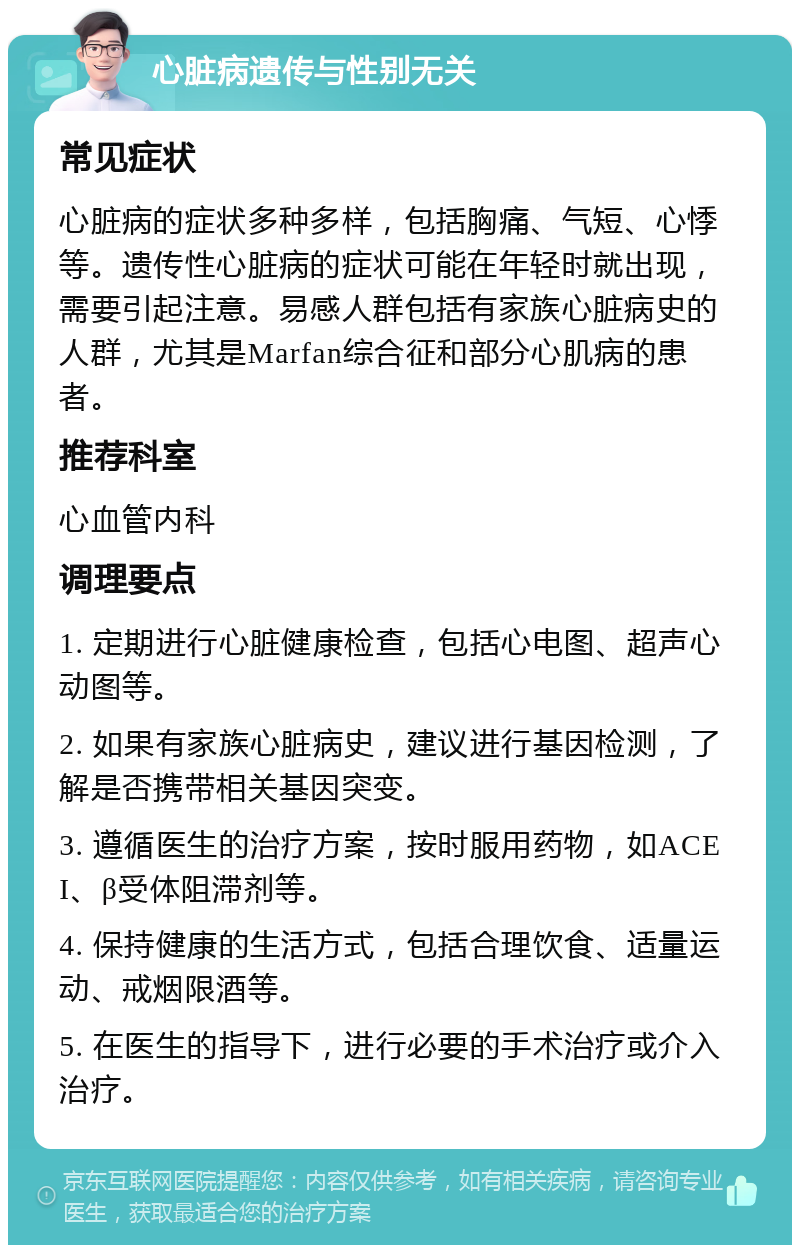 心脏病遗传与性别无关 常见症状 心脏病的症状多种多样，包括胸痛、气短、心悸等。遗传性心脏病的症状可能在年轻时就出现，需要引起注意。易感人群包括有家族心脏病史的人群，尤其是Marfan综合征和部分心肌病的患者。 推荐科室 心血管内科 调理要点 1. 定期进行心脏健康检查，包括心电图、超声心动图等。 2. 如果有家族心脏病史，建议进行基因检测，了解是否携带相关基因突变。 3. 遵循医生的治疗方案，按时服用药物，如ACEI、β受体阻滞剂等。 4. 保持健康的生活方式，包括合理饮食、适量运动、戒烟限酒等。 5. 在医生的指导下，进行必要的手术治疗或介入治疗。