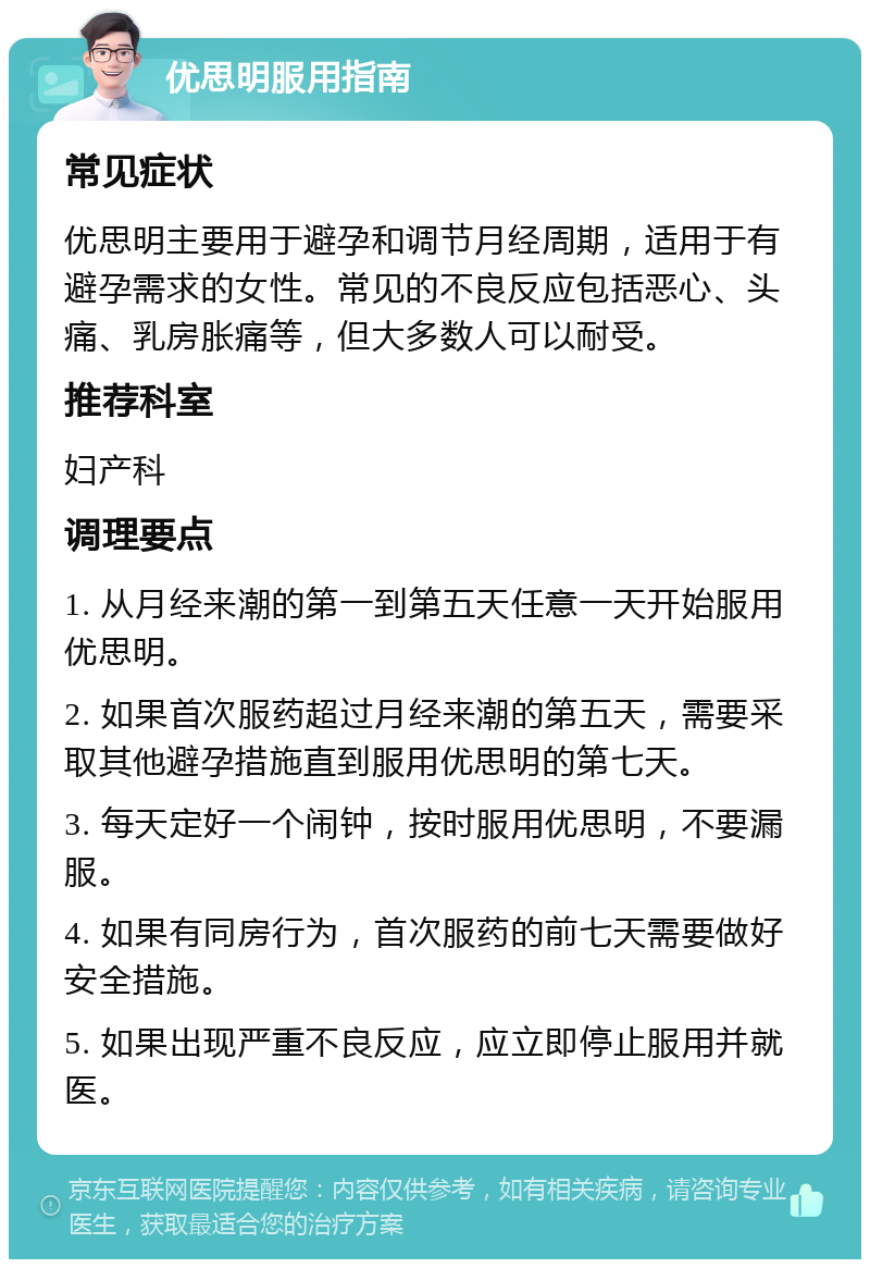 优思明服用指南 常见症状 优思明主要用于避孕和调节月经周期，适用于有避孕需求的女性。常见的不良反应包括恶心、头痛、乳房胀痛等，但大多数人可以耐受。 推荐科室 妇产科 调理要点 1. 从月经来潮的第一到第五天任意一天开始服用优思明。 2. 如果首次服药超过月经来潮的第五天，需要采取其他避孕措施直到服用优思明的第七天。 3. 每天定好一个闹钟，按时服用优思明，不要漏服。 4. 如果有同房行为，首次服药的前七天需要做好安全措施。 5. 如果出现严重不良反应，应立即停止服用并就医。