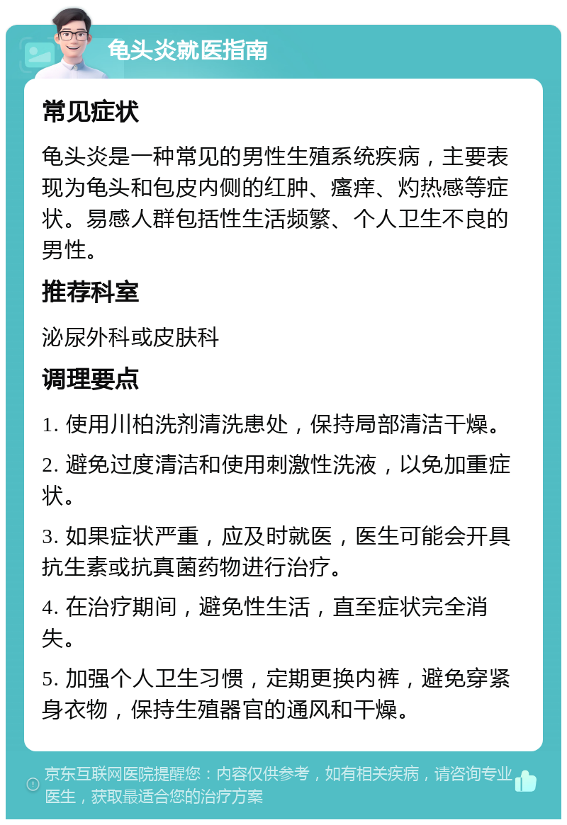 龟头炎就医指南 常见症状 龟头炎是一种常见的男性生殖系统疾病，主要表现为龟头和包皮内侧的红肿、瘙痒、灼热感等症状。易感人群包括性生活频繁、个人卫生不良的男性。 推荐科室 泌尿外科或皮肤科 调理要点 1. 使用川柏洗剂清洗患处，保持局部清洁干燥。 2. 避免过度清洁和使用刺激性洗液，以免加重症状。 3. 如果症状严重，应及时就医，医生可能会开具抗生素或抗真菌药物进行治疗。 4. 在治疗期间，避免性生活，直至症状完全消失。 5. 加强个人卫生习惯，定期更换内裤，避免穿紧身衣物，保持生殖器官的通风和干燥。