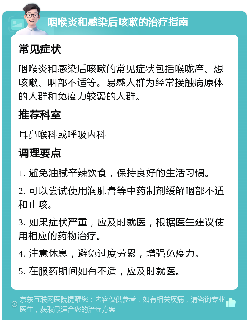 咽喉炎和感染后咳嗽的治疗指南 常见症状 咽喉炎和感染后咳嗽的常见症状包括喉咙痒、想咳嗽、咽部不适等。易感人群为经常接触病原体的人群和免疫力较弱的人群。 推荐科室 耳鼻喉科或呼吸内科 调理要点 1. 避免油腻辛辣饮食，保持良好的生活习惯。 2. 可以尝试使用润肺膏等中药制剂缓解咽部不适和止咳。 3. 如果症状严重，应及时就医，根据医生建议使用相应的药物治疗。 4. 注意休息，避免过度劳累，增强免疫力。 5. 在服药期间如有不适，应及时就医。