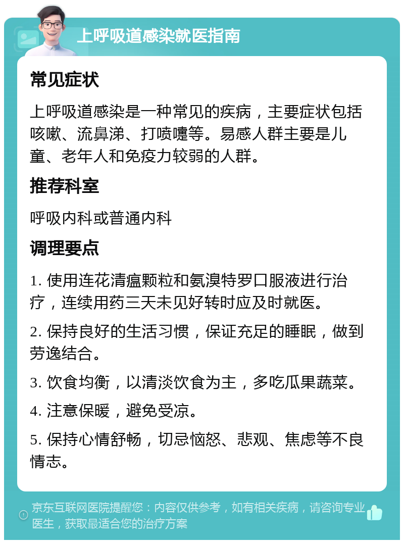 上呼吸道感染就医指南 常见症状 上呼吸道感染是一种常见的疾病，主要症状包括咳嗽、流鼻涕、打喷嚏等。易感人群主要是儿童、老年人和免疫力较弱的人群。 推荐科室 呼吸内科或普通内科 调理要点 1. 使用连花清瘟颗粒和氨溴特罗口服液进行治疗，连续用药三天未见好转时应及时就医。 2. 保持良好的生活习惯，保证充足的睡眠，做到劳逸结合。 3. 饮食均衡，以清淡饮食为主，多吃瓜果蔬菜。 4. 注意保暖，避免受凉。 5. 保持心情舒畅，切忌恼怒、悲观、焦虑等不良情志。