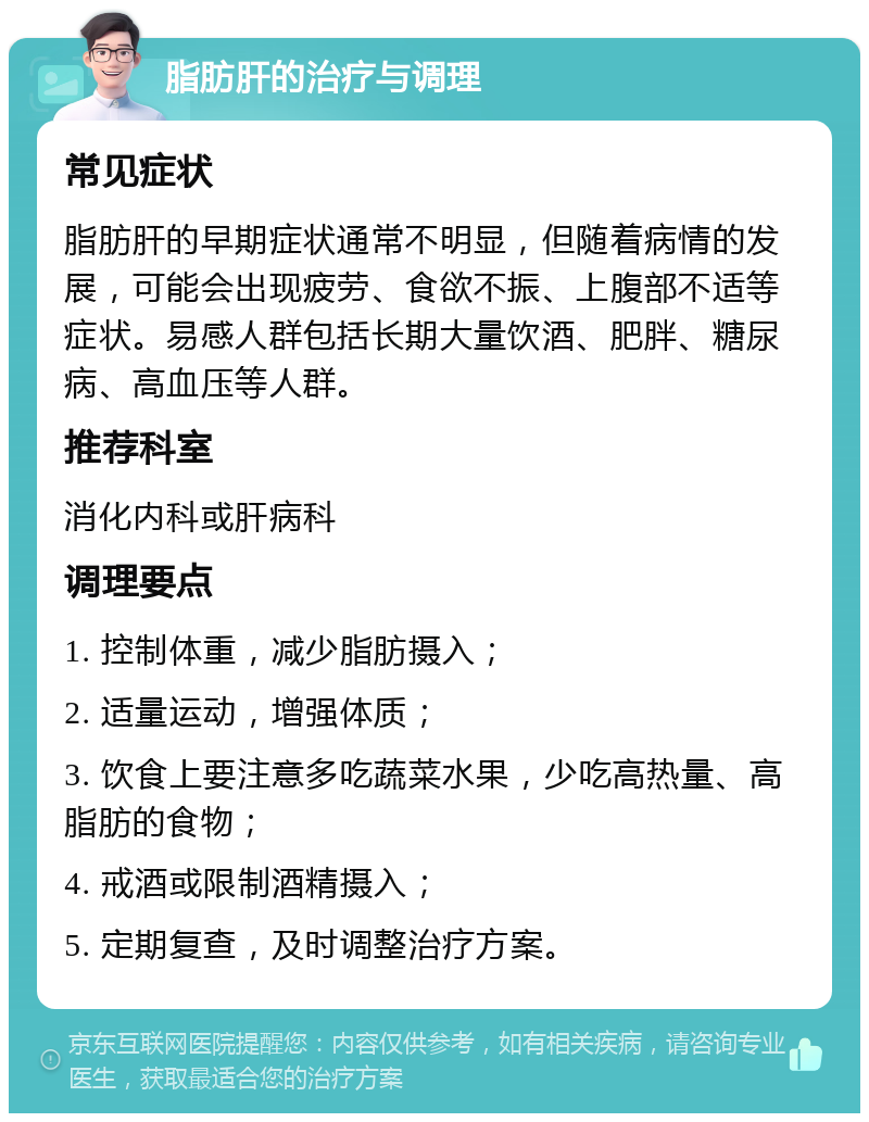 脂肪肝的治疗与调理 常见症状 脂肪肝的早期症状通常不明显，但随着病情的发展，可能会出现疲劳、食欲不振、上腹部不适等症状。易感人群包括长期大量饮酒、肥胖、糖尿病、高血压等人群。 推荐科室 消化内科或肝病科 调理要点 1. 控制体重，减少脂肪摄入； 2. 适量运动，增强体质； 3. 饮食上要注意多吃蔬菜水果，少吃高热量、高脂肪的食物； 4. 戒酒或限制酒精摄入； 5. 定期复查，及时调整治疗方案。