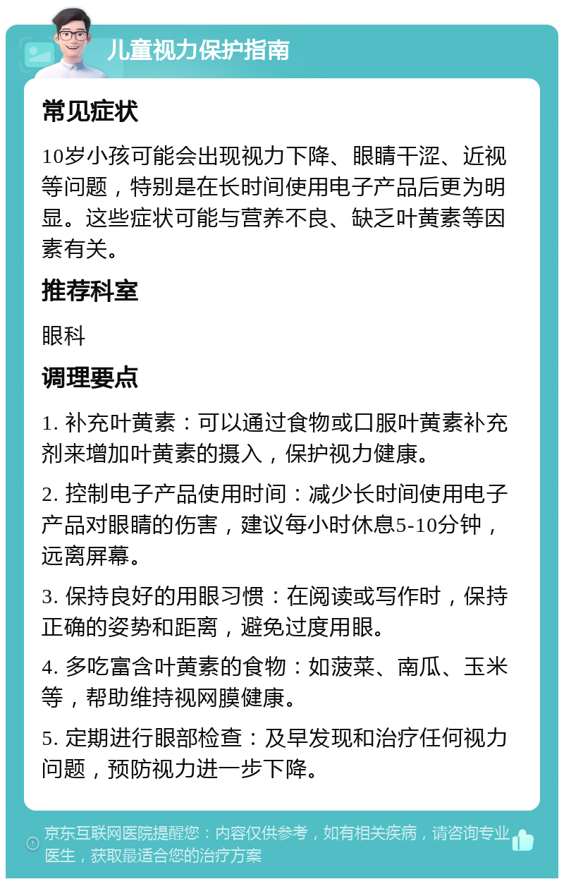 儿童视力保护指南 常见症状 10岁小孩可能会出现视力下降、眼睛干涩、近视等问题，特别是在长时间使用电子产品后更为明显。这些症状可能与营养不良、缺乏叶黄素等因素有关。 推荐科室 眼科 调理要点 1. 补充叶黄素：可以通过食物或口服叶黄素补充剂来增加叶黄素的摄入，保护视力健康。 2. 控制电子产品使用时间：减少长时间使用电子产品对眼睛的伤害，建议每小时休息5-10分钟，远离屏幕。 3. 保持良好的用眼习惯：在阅读或写作时，保持正确的姿势和距离，避免过度用眼。 4. 多吃富含叶黄素的食物：如菠菜、南瓜、玉米等，帮助维持视网膜健康。 5. 定期进行眼部检查：及早发现和治疗任何视力问题，预防视力进一步下降。