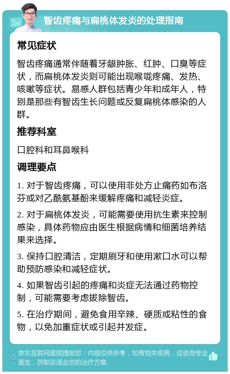 智齿疼痛与扁桃体发炎的处理指南 常见症状 智齿疼痛通常伴随着牙龈肿胀、红肿、口臭等症状，而扁桃体发炎则可能出现喉咙疼痛、发热、咳嗽等症状。易感人群包括青少年和成年人，特别是那些有智齿生长问题或反复扁桃体感染的人群。 推荐科室 口腔科和耳鼻喉科 调理要点 1. 对于智齿疼痛，可以使用非处方止痛药如布洛芬或对乙酰氨基酚来缓解疼痛和减轻炎症。 2. 对于扁桃体发炎，可能需要使用抗生素来控制感染，具体药物应由医生根据病情和细菌培养结果来选择。 3. 保持口腔清洁，定期刷牙和使用漱口水可以帮助预防感染和减轻症状。 4. 如果智齿引起的疼痛和炎症无法通过药物控制，可能需要考虑拔除智齿。 5. 在治疗期间，避免食用辛辣、硬质或粘性的食物，以免加重症状或引起并发症。