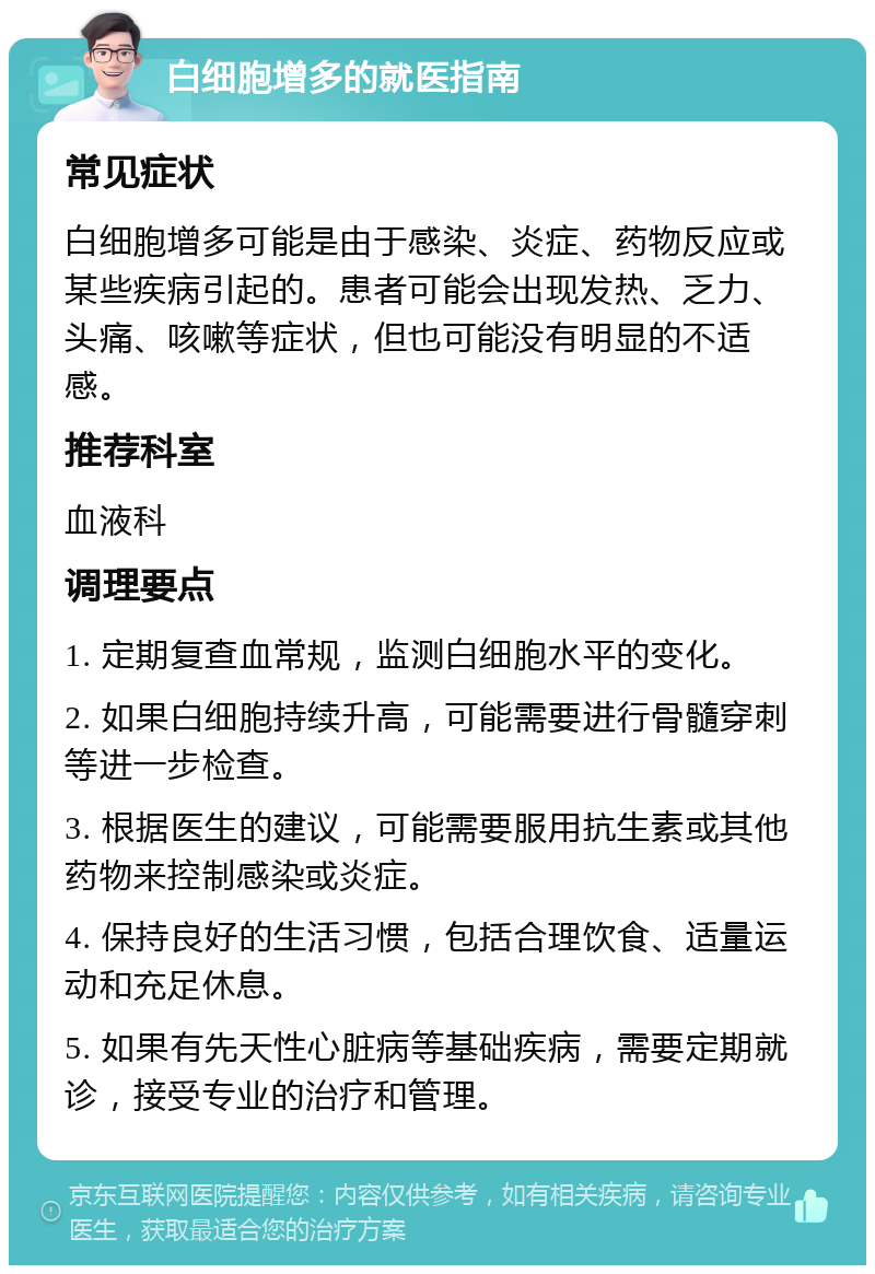 白细胞增多的就医指南 常见症状 白细胞增多可能是由于感染、炎症、药物反应或某些疾病引起的。患者可能会出现发热、乏力、头痛、咳嗽等症状，但也可能没有明显的不适感。 推荐科室 血液科 调理要点 1. 定期复查血常规，监测白细胞水平的变化。 2. 如果白细胞持续升高，可能需要进行骨髓穿刺等进一步检查。 3. 根据医生的建议，可能需要服用抗生素或其他药物来控制感染或炎症。 4. 保持良好的生活习惯，包括合理饮食、适量运动和充足休息。 5. 如果有先天性心脏病等基础疾病，需要定期就诊，接受专业的治疗和管理。