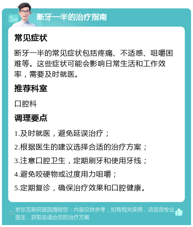 断牙一半的治疗指南 常见症状 断牙一半的常见症状包括疼痛、不适感、咀嚼困难等。这些症状可能会影响日常生活和工作效率，需要及时就医。 推荐科室 口腔科 调理要点 1.及时就医，避免延误治疗； 2.根据医生的建议选择合适的治疗方案； 3.注意口腔卫生，定期刷牙和使用牙线； 4.避免咬硬物或过度用力咀嚼； 5.定期复诊，确保治疗效果和口腔健康。