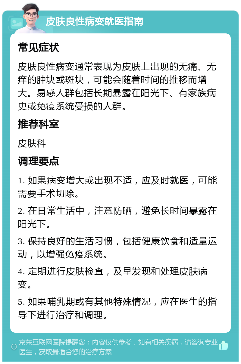 皮肤良性病变就医指南 常见症状 皮肤良性病变通常表现为皮肤上出现的无痛、无痒的肿块或斑块，可能会随着时间的推移而增大。易感人群包括长期暴露在阳光下、有家族病史或免疫系统受损的人群。 推荐科室 皮肤科 调理要点 1. 如果病变增大或出现不适，应及时就医，可能需要手术切除。 2. 在日常生活中，注意防晒，避免长时间暴露在阳光下。 3. 保持良好的生活习惯，包括健康饮食和适量运动，以增强免疫系统。 4. 定期进行皮肤检查，及早发现和处理皮肤病变。 5. 如果哺乳期或有其他特殊情况，应在医生的指导下进行治疗和调理。