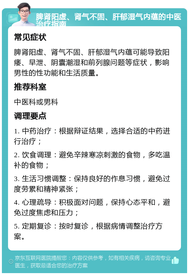 脾肾阳虚、肾气不固、肝郁湿气内蕴的中医治疗指南 常见症状 脾肾阳虚、肾气不固、肝郁湿气内蕴可能导致阳痿、早泄、阴囊潮湿和前列腺问题等症状，影响男性的性功能和生活质量。 推荐科室 中医科或男科 调理要点 1. 中药治疗：根据辩证结果，选择合适的中药进行治疗； 2. 饮食调理：避免辛辣寒凉刺激的食物，多吃温补的食物； 3. 生活习惯调整：保持良好的作息习惯，避免过度劳累和精神紧张； 4. 心理疏导：积极面对问题，保持心态平和，避免过度焦虑和压力； 5. 定期复诊：按时复诊，根据病情调整治疗方案。