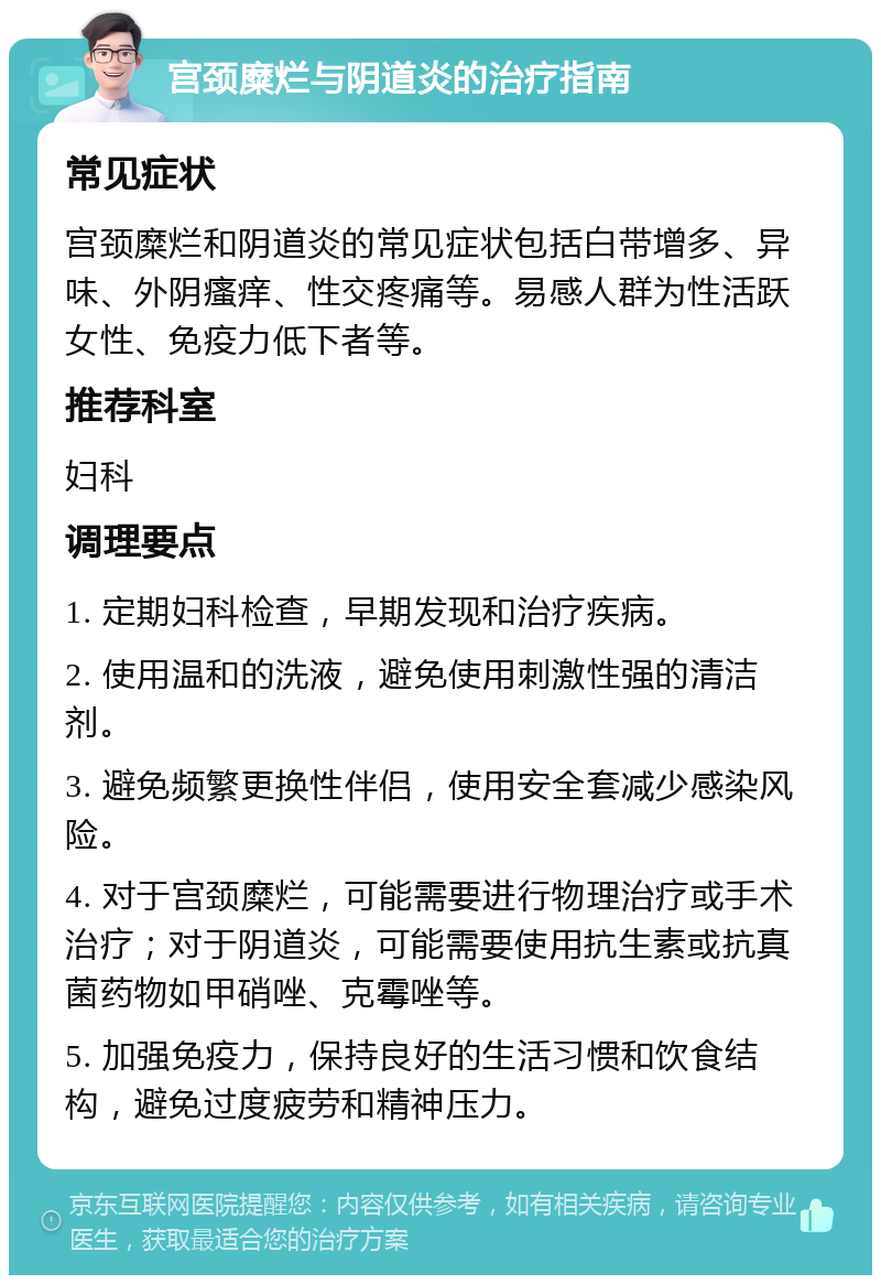 宫颈糜烂与阴道炎的治疗指南 常见症状 宫颈糜烂和阴道炎的常见症状包括白带增多、异味、外阴瘙痒、性交疼痛等。易感人群为性活跃女性、免疫力低下者等。 推荐科室 妇科 调理要点 1. 定期妇科检查，早期发现和治疗疾病。 2. 使用温和的洗液，避免使用刺激性强的清洁剂。 3. 避免频繁更换性伴侣，使用安全套减少感染风险。 4. 对于宫颈糜烂，可能需要进行物理治疗或手术治疗；对于阴道炎，可能需要使用抗生素或抗真菌药物如甲硝唑、克霉唑等。 5. 加强免疫力，保持良好的生活习惯和饮食结构，避免过度疲劳和精神压力。