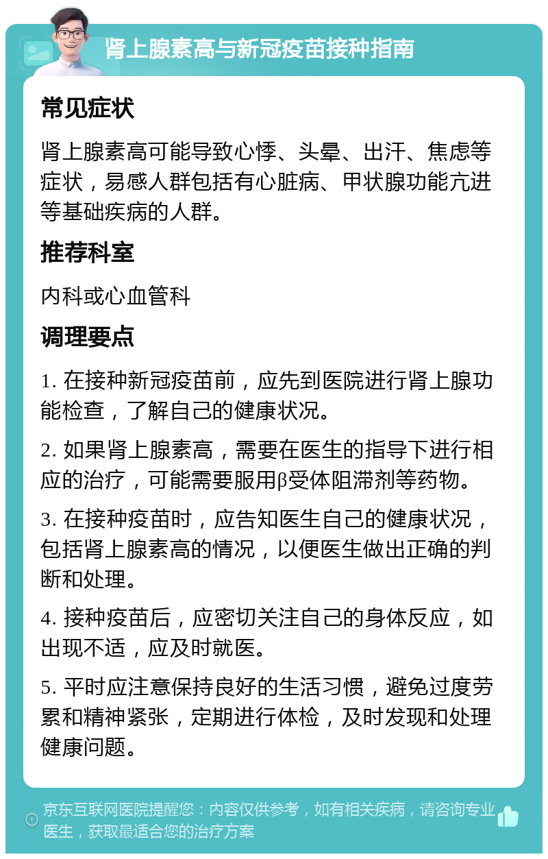 肾上腺素高与新冠疫苗接种指南 常见症状 肾上腺素高可能导致心悸、头晕、出汗、焦虑等症状，易感人群包括有心脏病、甲状腺功能亢进等基础疾病的人群。 推荐科室 内科或心血管科 调理要点 1. 在接种新冠疫苗前，应先到医院进行肾上腺功能检查，了解自己的健康状况。 2. 如果肾上腺素高，需要在医生的指导下进行相应的治疗，可能需要服用β受体阻滞剂等药物。 3. 在接种疫苗时，应告知医生自己的健康状况，包括肾上腺素高的情况，以便医生做出正确的判断和处理。 4. 接种疫苗后，应密切关注自己的身体反应，如出现不适，应及时就医。 5. 平时应注意保持良好的生活习惯，避免过度劳累和精神紧张，定期进行体检，及时发现和处理健康问题。