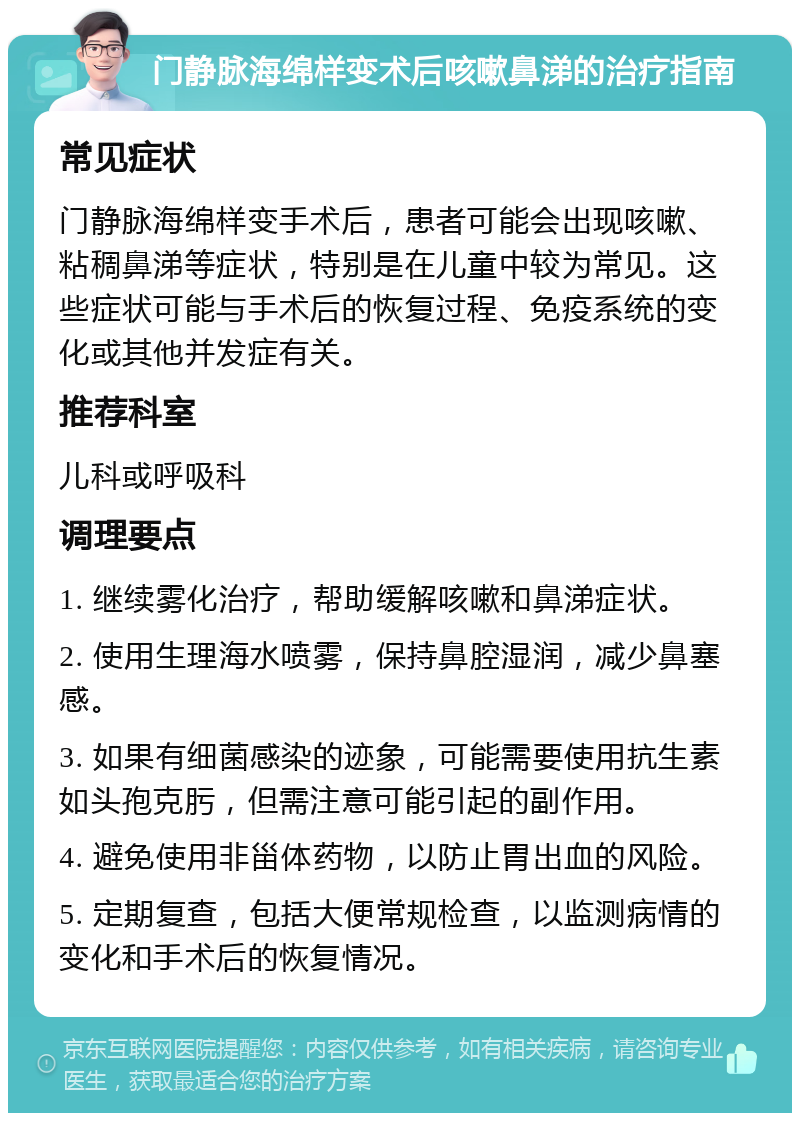 门静脉海绵样变术后咳嗽鼻涕的治疗指南 常见症状 门静脉海绵样变手术后，患者可能会出现咳嗽、粘稠鼻涕等症状，特别是在儿童中较为常见。这些症状可能与手术后的恢复过程、免疫系统的变化或其他并发症有关。 推荐科室 儿科或呼吸科 调理要点 1. 继续雾化治疗，帮助缓解咳嗽和鼻涕症状。 2. 使用生理海水喷雾，保持鼻腔湿润，减少鼻塞感。 3. 如果有细菌感染的迹象，可能需要使用抗生素如头孢克肟，但需注意可能引起的副作用。 4. 避免使用非甾体药物，以防止胃出血的风险。 5. 定期复查，包括大便常规检查，以监测病情的变化和手术后的恢复情况。