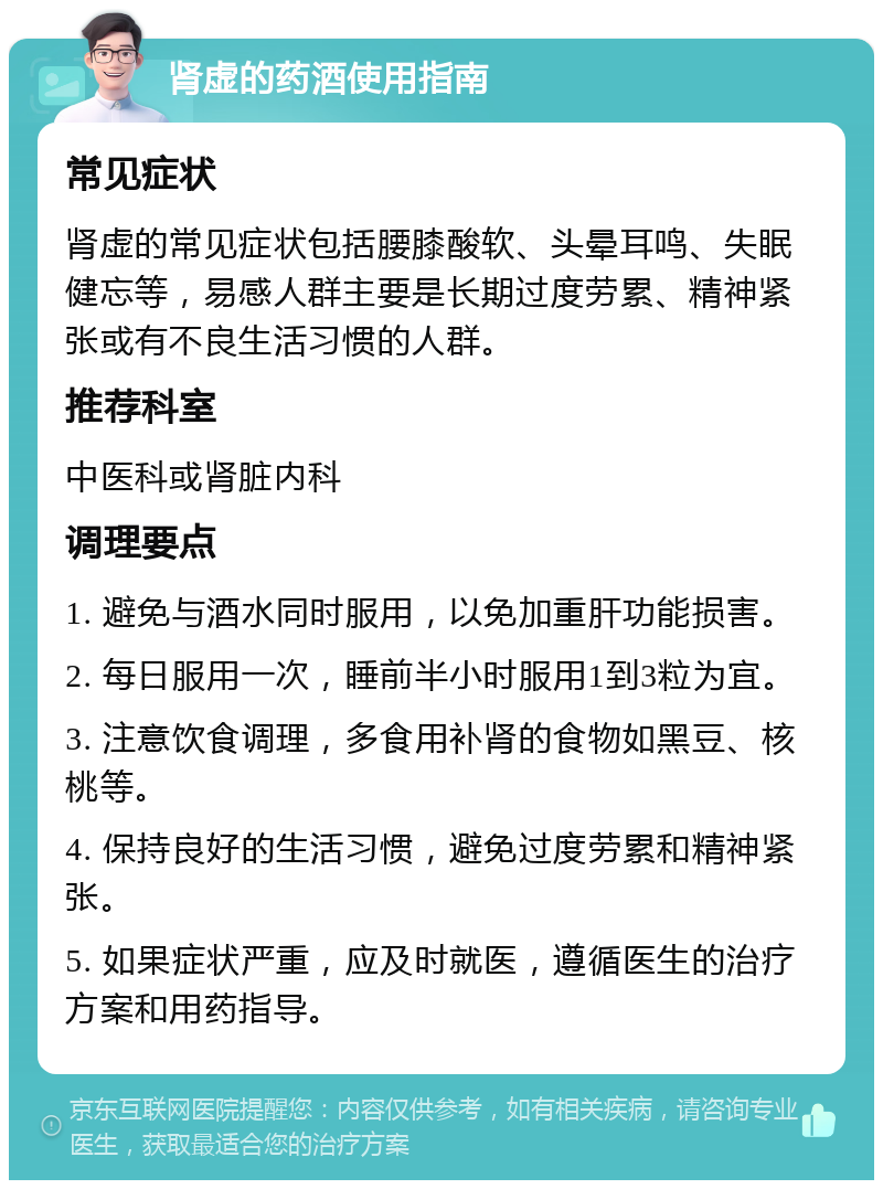 肾虚的药酒使用指南 常见症状 肾虚的常见症状包括腰膝酸软、头晕耳鸣、失眠健忘等，易感人群主要是长期过度劳累、精神紧张或有不良生活习惯的人群。 推荐科室 中医科或肾脏内科 调理要点 1. 避免与酒水同时服用，以免加重肝功能损害。 2. 每日服用一次，睡前半小时服用1到3粒为宜。 3. 注意饮食调理，多食用补肾的食物如黑豆、核桃等。 4. 保持良好的生活习惯，避免过度劳累和精神紧张。 5. 如果症状严重，应及时就医，遵循医生的治疗方案和用药指导。