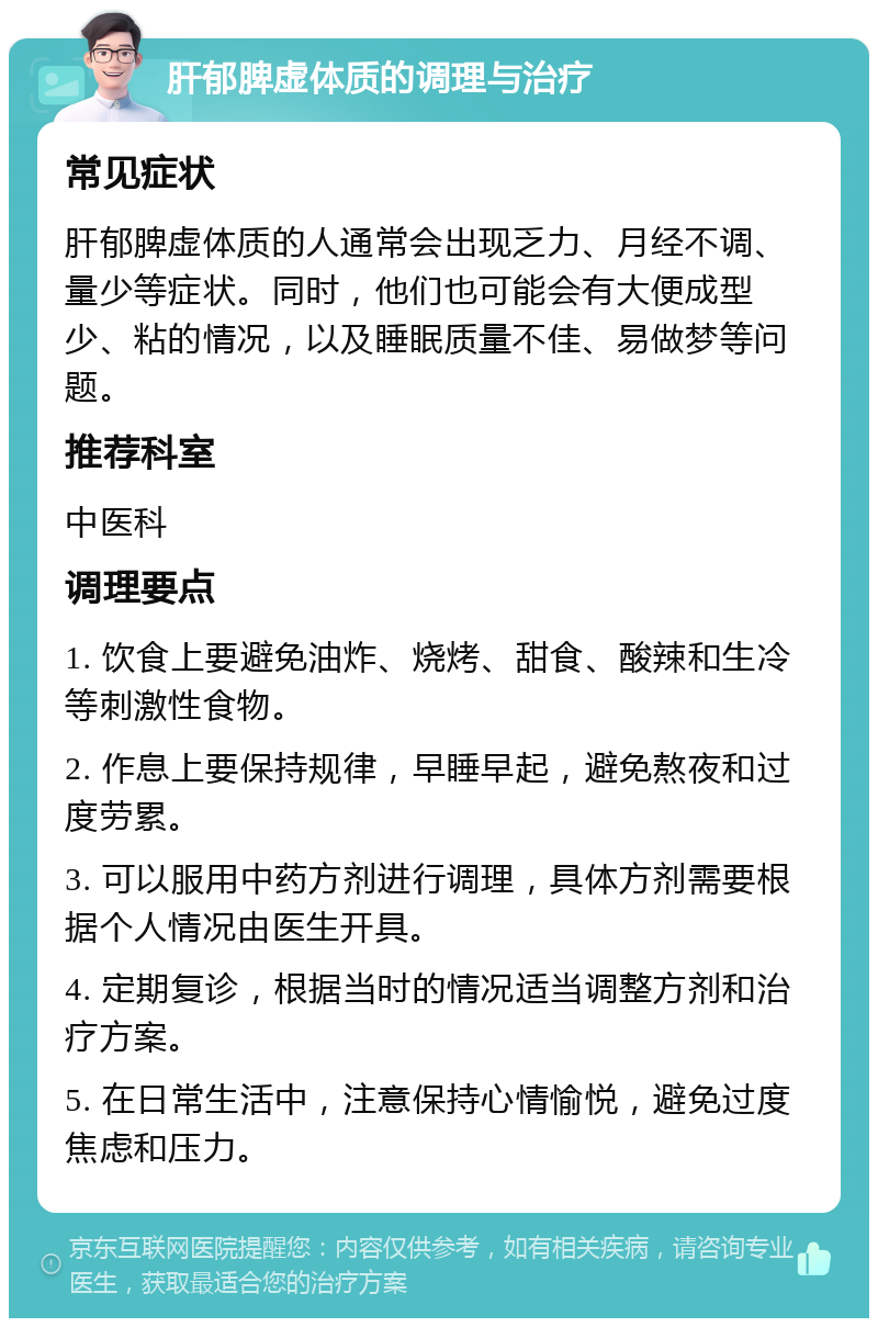 肝郁脾虚体质的调理与治疗 常见症状 肝郁脾虚体质的人通常会出现乏力、月经不调、量少等症状。同时，他们也可能会有大便成型少、粘的情况，以及睡眠质量不佳、易做梦等问题。 推荐科室 中医科 调理要点 1. 饮食上要避免油炸、烧烤、甜食、酸辣和生冷等刺激性食物。 2. 作息上要保持规律，早睡早起，避免熬夜和过度劳累。 3. 可以服用中药方剂进行调理，具体方剂需要根据个人情况由医生开具。 4. 定期复诊，根据当时的情况适当调整方剂和治疗方案。 5. 在日常生活中，注意保持心情愉悦，避免过度焦虑和压力。