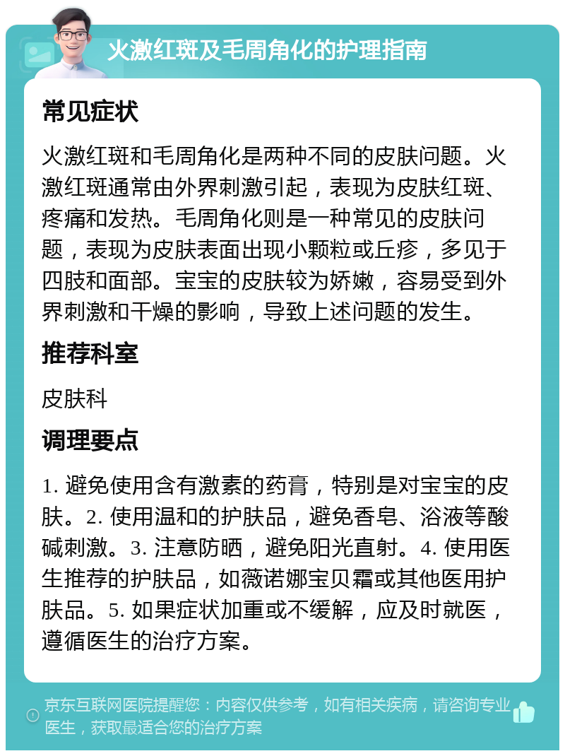 火激红斑及毛周角化的护理指南 常见症状 火激红斑和毛周角化是两种不同的皮肤问题。火激红斑通常由外界刺激引起，表现为皮肤红斑、疼痛和发热。毛周角化则是一种常见的皮肤问题，表现为皮肤表面出现小颗粒或丘疹，多见于四肢和面部。宝宝的皮肤较为娇嫩，容易受到外界刺激和干燥的影响，导致上述问题的发生。 推荐科室 皮肤科 调理要点 1. 避免使用含有激素的药膏，特别是对宝宝的皮肤。2. 使用温和的护肤品，避免香皂、浴液等酸碱刺激。3. 注意防晒，避免阳光直射。4. 使用医生推荐的护肤品，如薇诺娜宝贝霜或其他医用护肤品。5. 如果症状加重或不缓解，应及时就医，遵循医生的治疗方案。