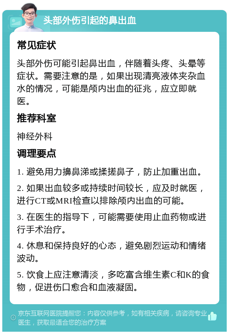 头部外伤引起的鼻出血 常见症状 头部外伤可能引起鼻出血，伴随着头疼、头晕等症状。需要注意的是，如果出现清亮液体夹杂血水的情况，可能是颅内出血的征兆，应立即就医。 推荐科室 神经外科 调理要点 1. 避免用力擤鼻涕或揉搓鼻子，防止加重出血。 2. 如果出血较多或持续时间较长，应及时就医，进行CT或MRI检查以排除颅内出血的可能。 3. 在医生的指导下，可能需要使用止血药物或进行手术治疗。 4. 休息和保持良好的心态，避免剧烈运动和情绪波动。 5. 饮食上应注意清淡，多吃富含维生素C和K的食物，促进伤口愈合和血液凝固。