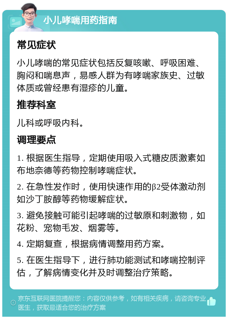 小儿哮喘用药指南 常见症状 小儿哮喘的常见症状包括反复咳嗽、呼吸困难、胸闷和喘息声，易感人群为有哮喘家族史、过敏体质或曾经患有湿疹的儿童。 推荐科室 儿科或呼吸内科。 调理要点 1. 根据医生指导，定期使用吸入式糖皮质激素如布地奈德等药物控制哮喘症状。 2. 在急性发作时，使用快速作用的β2受体激动剂如沙丁胺醇等药物缓解症状。 3. 避免接触可能引起哮喘的过敏原和刺激物，如花粉、宠物毛发、烟雾等。 4. 定期复查，根据病情调整用药方案。 5. 在医生指导下，进行肺功能测试和哮喘控制评估，了解病情变化并及时调整治疗策略。