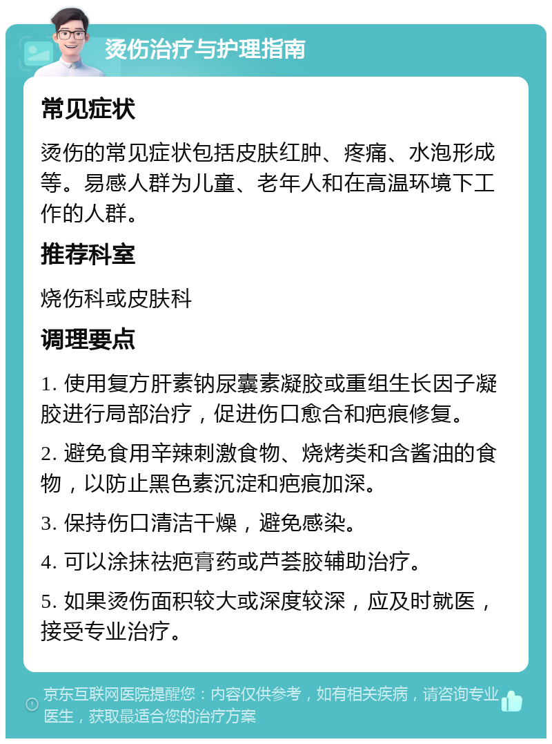 烫伤治疗与护理指南 常见症状 烫伤的常见症状包括皮肤红肿、疼痛、水泡形成等。易感人群为儿童、老年人和在高温环境下工作的人群。 推荐科室 烧伤科或皮肤科 调理要点 1. 使用复方肝素钠尿囊素凝胶或重组生长因子凝胶进行局部治疗，促进伤口愈合和疤痕修复。 2. 避免食用辛辣刺激食物、烧烤类和含酱油的食物，以防止黑色素沉淀和疤痕加深。 3. 保持伤口清洁干燥，避免感染。 4. 可以涂抹祛疤膏药或芦荟胶辅助治疗。 5. 如果烫伤面积较大或深度较深，应及时就医，接受专业治疗。