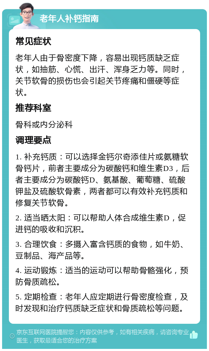 老年人补钙指南 常见症状 老年人由于骨密度下降，容易出现钙质缺乏症状，如抽筋、心慌、出汗、浑身乏力等。同时，关节软骨的损伤也会引起关节疼痛和僵硬等症状。 推荐科室 骨科或内分泌科 调理要点 1. 补充钙质：可以选择金钙尔奇添佳片或氨糖软骨钙片，前者主要成分为碳酸钙和维生素D3，后者主要成分为碳酸钙D、氨基酸、葡萄糖、硫酸钾盐及硫酸软骨素，两者都可以有效补充钙质和修复关节软骨。 2. 适当晒太阳：可以帮助人体合成维生素D，促进钙的吸收和沉积。 3. 合理饮食：多摄入富含钙质的食物，如牛奶、豆制品、海产品等。 4. 运动锻炼：适当的运动可以帮助骨骼强化，预防骨质疏松。 5. 定期检查：老年人应定期进行骨密度检查，及时发现和治疗钙质缺乏症状和骨质疏松等问题。