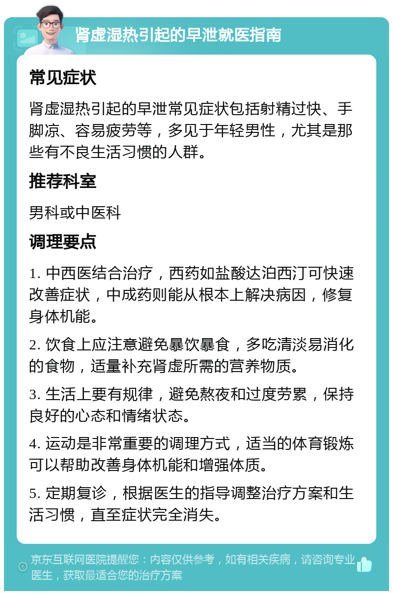 肾虚湿热引起的早泄就医指南 常见症状 肾虚湿热引起的早泄常见症状包括射精过快、手脚凉、容易疲劳等，多见于年轻男性，尤其是那些有不良生活习惯的人群。 推荐科室 男科或中医科 调理要点 1. 中西医结合治疗，西药如盐酸达泊西汀可快速改善症状，中成药则能从根本上解决病因，修复身体机能。 2. 饮食上应注意避免暴饮暴食，多吃清淡易消化的食物，适量补充肾虚所需的营养物质。 3. 生活上要有规律，避免熬夜和过度劳累，保持良好的心态和情绪状态。 4. 运动是非常重要的调理方式，适当的体育锻炼可以帮助改善身体机能和增强体质。 5. 定期复诊，根据医生的指导调整治疗方案和生活习惯，直至症状完全消失。