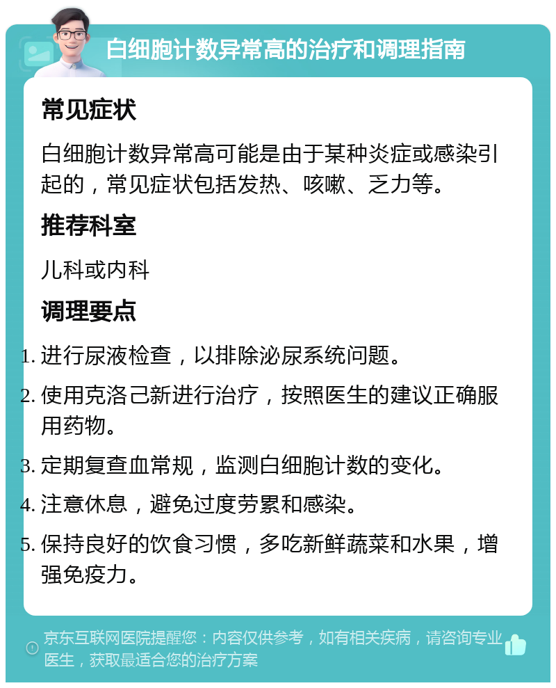 白细胞计数异常高的治疗和调理指南 常见症状 白细胞计数异常高可能是由于某种炎症或感染引起的，常见症状包括发热、咳嗽、乏力等。 推荐科室 儿科或内科 调理要点 进行尿液检查，以排除泌尿系统问题。 使用克洛己新进行治疗，按照医生的建议正确服用药物。 定期复查血常规，监测白细胞计数的变化。 注意休息，避免过度劳累和感染。 保持良好的饮食习惯，多吃新鲜蔬菜和水果，增强免疫力。