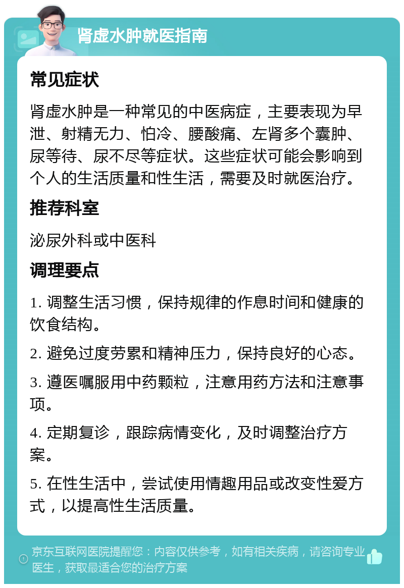 肾虚水肿就医指南 常见症状 肾虚水肿是一种常见的中医病症，主要表现为早泄、射精无力、怕冷、腰酸痛、左肾多个囊肿、尿等待、尿不尽等症状。这些症状可能会影响到个人的生活质量和性生活，需要及时就医治疗。 推荐科室 泌尿外科或中医科 调理要点 1. 调整生活习惯，保持规律的作息时间和健康的饮食结构。 2. 避免过度劳累和精神压力，保持良好的心态。 3. 遵医嘱服用中药颗粒，注意用药方法和注意事项。 4. 定期复诊，跟踪病情变化，及时调整治疗方案。 5. 在性生活中，尝试使用情趣用品或改变性爱方式，以提高性生活质量。