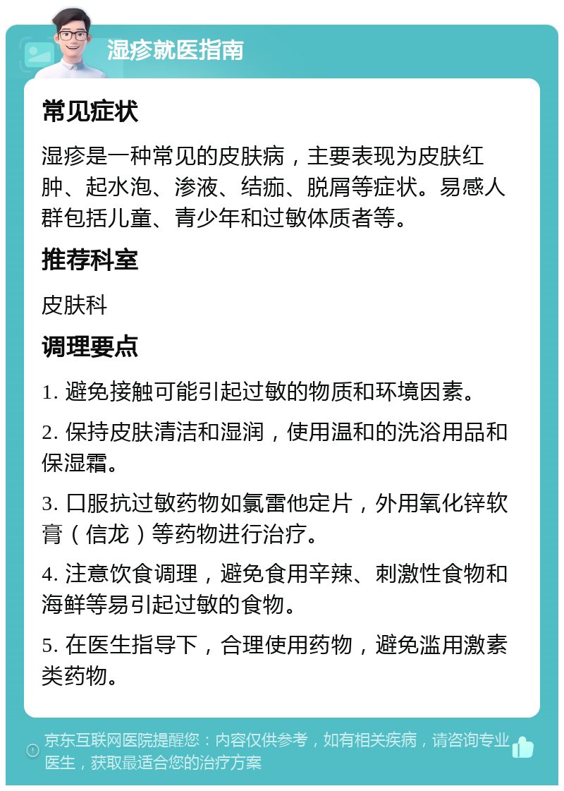 湿疹就医指南 常见症状 湿疹是一种常见的皮肤病，主要表现为皮肤红肿、起水泡、渗液、结痂、脱屑等症状。易感人群包括儿童、青少年和过敏体质者等。 推荐科室 皮肤科 调理要点 1. 避免接触可能引起过敏的物质和环境因素。 2. 保持皮肤清洁和湿润，使用温和的洗浴用品和保湿霜。 3. 口服抗过敏药物如氯雷他定片，外用氧化锌软膏（信龙）等药物进行治疗。 4. 注意饮食调理，避免食用辛辣、刺激性食物和海鲜等易引起过敏的食物。 5. 在医生指导下，合理使用药物，避免滥用激素类药物。