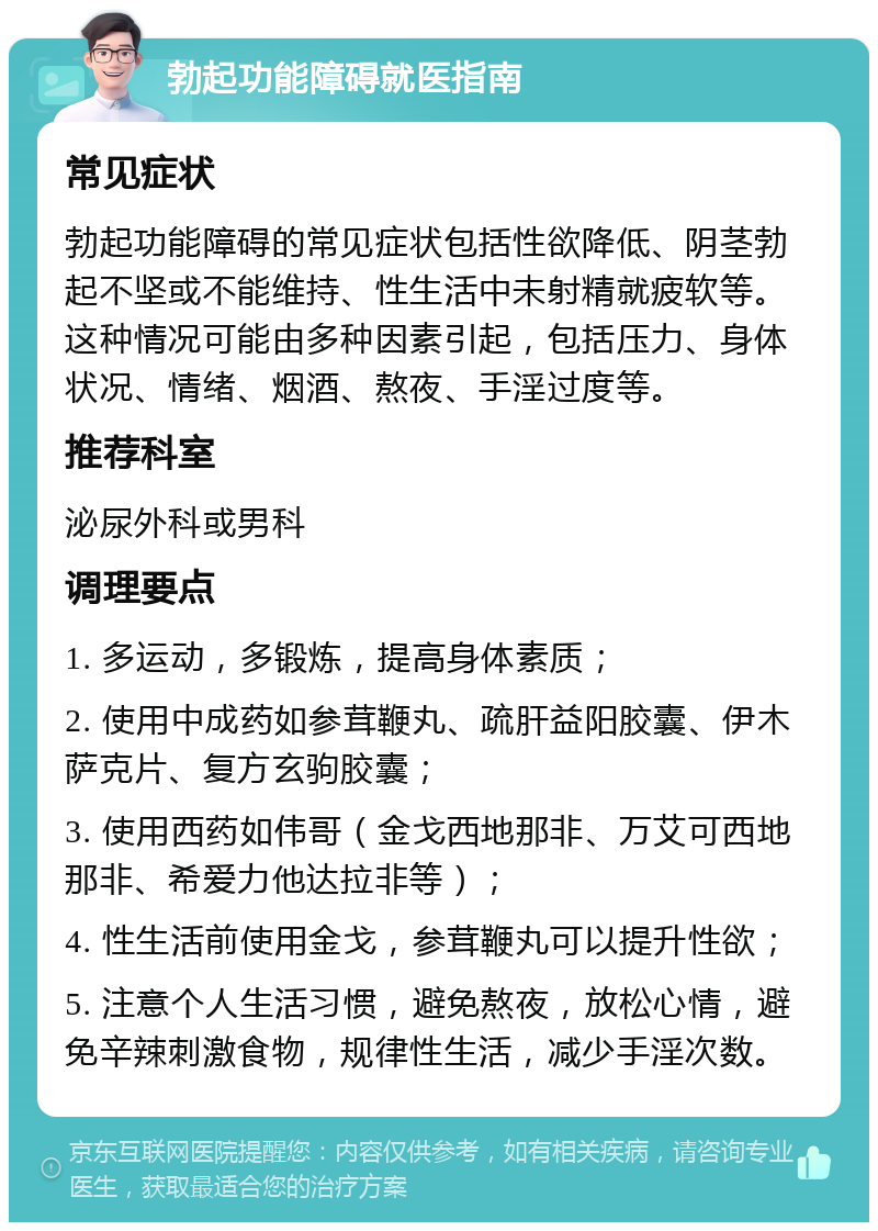 勃起功能障碍就医指南 常见症状 勃起功能障碍的常见症状包括性欲降低、阴茎勃起不坚或不能维持、性生活中未射精就疲软等。这种情况可能由多种因素引起，包括压力、身体状况、情绪、烟酒、熬夜、手淫过度等。 推荐科室 泌尿外科或男科 调理要点 1. 多运动，多锻炼，提高身体素质； 2. 使用中成药如参茸鞭丸、疏肝益阳胶囊、伊木萨克片、复方玄驹胶囊； 3. 使用西药如伟哥（金戈西地那非、万艾可西地那非、希爱力他达拉非等）； 4. 性生活前使用金戈，参茸鞭丸可以提升性欲； 5. 注意个人生活习惯，避免熬夜，放松心情，避免辛辣刺激食物，规律性生活，减少手淫次数。