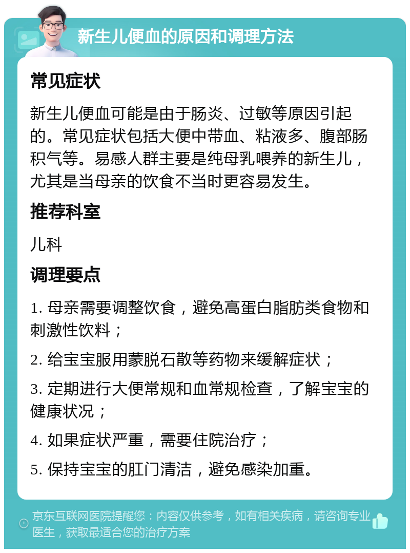 新生儿便血的原因和调理方法 常见症状 新生儿便血可能是由于肠炎、过敏等原因引起的。常见症状包括大便中带血、粘液多、腹部肠积气等。易感人群主要是纯母乳喂养的新生儿，尤其是当母亲的饮食不当时更容易发生。 推荐科室 儿科 调理要点 1. 母亲需要调整饮食，避免高蛋白脂肪类食物和刺激性饮料； 2. 给宝宝服用蒙脱石散等药物来缓解症状； 3. 定期进行大便常规和血常规检查，了解宝宝的健康状况； 4. 如果症状严重，需要住院治疗； 5. 保持宝宝的肛门清洁，避免感染加重。