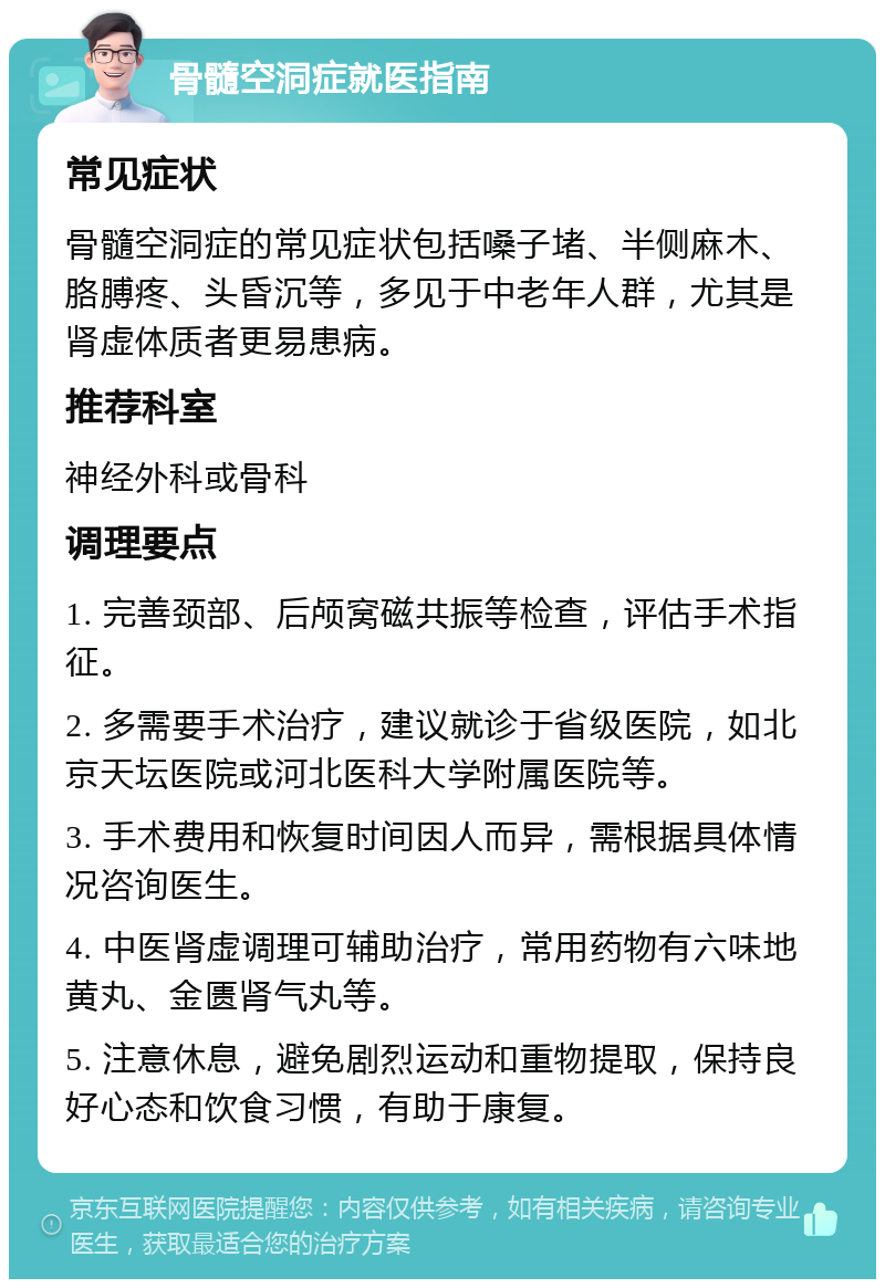 骨髓空洞症就医指南 常见症状 骨髓空洞症的常见症状包括嗓子堵、半侧麻木、胳膊疼、头昏沉等，多见于中老年人群，尤其是肾虚体质者更易患病。 推荐科室 神经外科或骨科 调理要点 1. 完善颈部、后颅窝磁共振等检查，评估手术指征。 2. 多需要手术治疗，建议就诊于省级医院，如北京天坛医院或河北医科大学附属医院等。 3. 手术费用和恢复时间因人而异，需根据具体情况咨询医生。 4. 中医肾虚调理可辅助治疗，常用药物有六味地黄丸、金匮肾气丸等。 5. 注意休息，避免剧烈运动和重物提取，保持良好心态和饮食习惯，有助于康复。