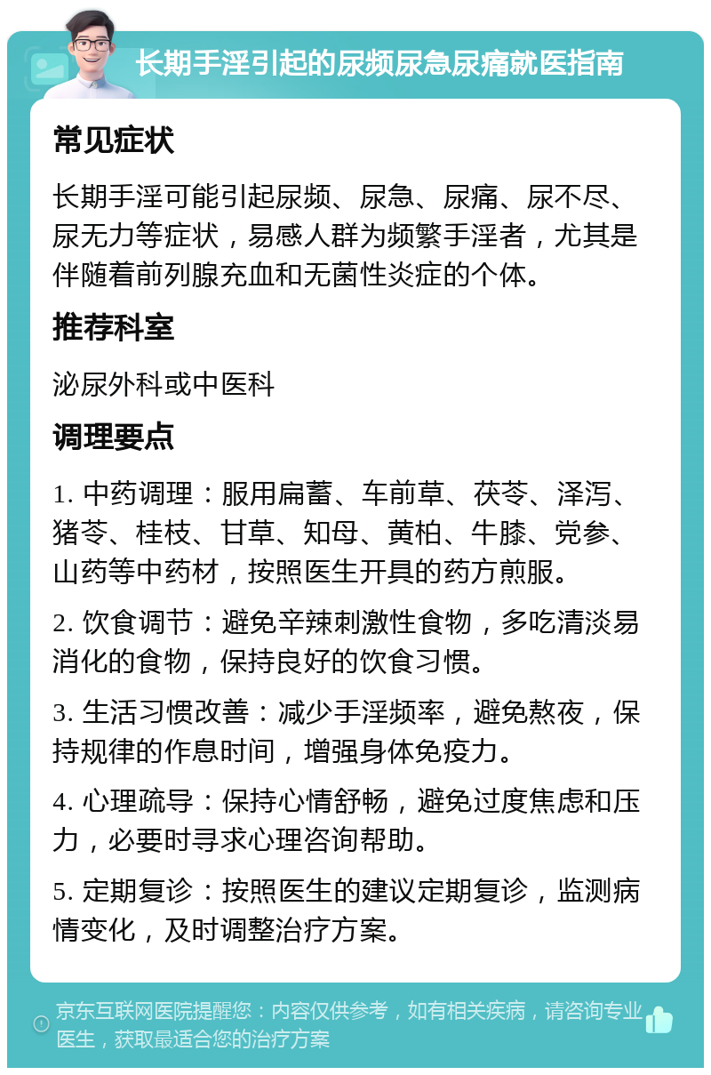 长期手淫引起的尿频尿急尿痛就医指南 常见症状 长期手淫可能引起尿频、尿急、尿痛、尿不尽、尿无力等症状，易感人群为频繁手淫者，尤其是伴随着前列腺充血和无菌性炎症的个体。 推荐科室 泌尿外科或中医科 调理要点 1. 中药调理：服用扁蓄、车前草、茯苓、泽泻、猪苓、桂枝、甘草、知母、黄柏、牛膝、党参、山药等中药材，按照医生开具的药方煎服。 2. 饮食调节：避免辛辣刺激性食物，多吃清淡易消化的食物，保持良好的饮食习惯。 3. 生活习惯改善：减少手淫频率，避免熬夜，保持规律的作息时间，增强身体免疫力。 4. 心理疏导：保持心情舒畅，避免过度焦虑和压力，必要时寻求心理咨询帮助。 5. 定期复诊：按照医生的建议定期复诊，监测病情变化，及时调整治疗方案。