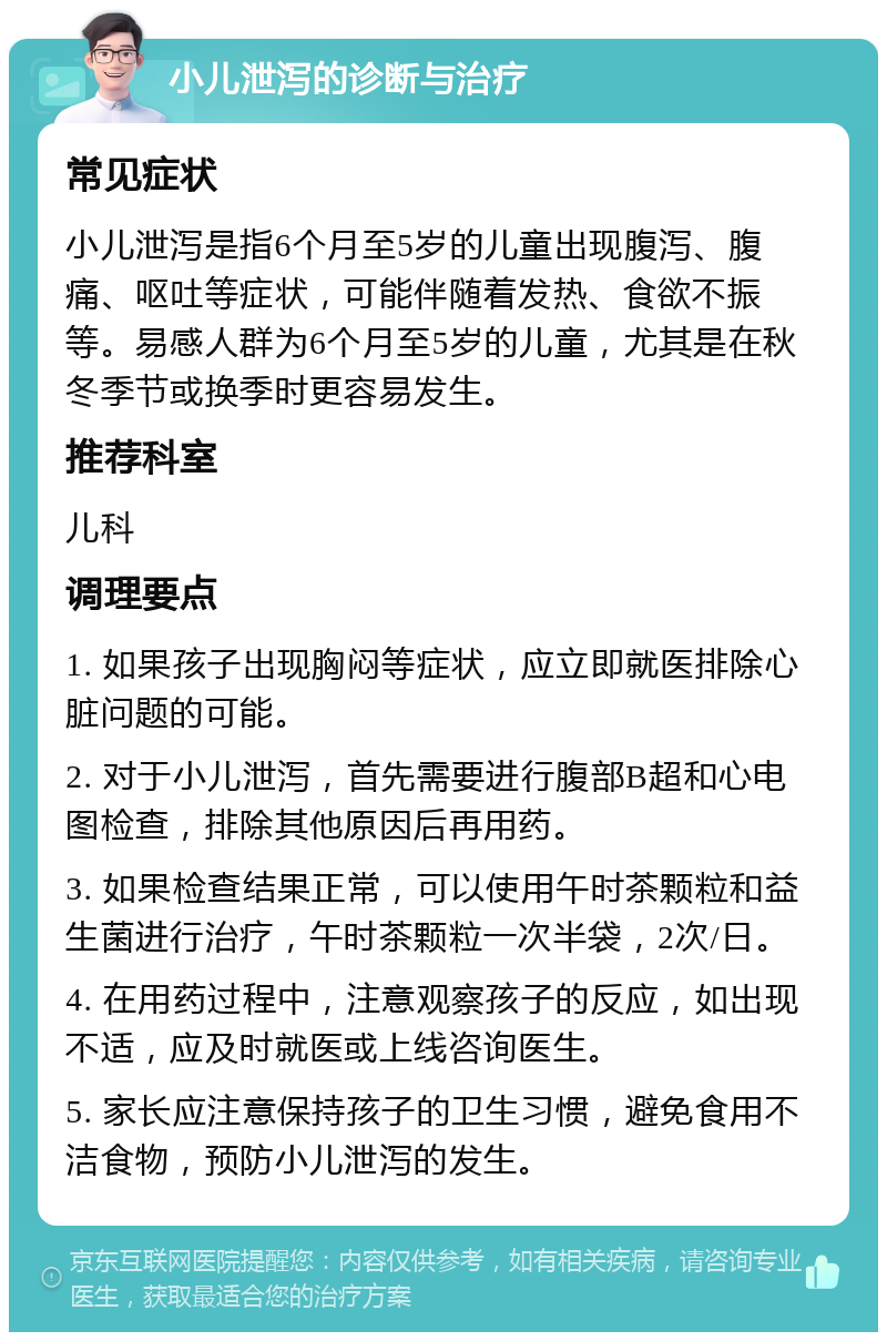 小儿泄泻的诊断与治疗 常见症状 小儿泄泻是指6个月至5岁的儿童出现腹泻、腹痛、呕吐等症状，可能伴随着发热、食欲不振等。易感人群为6个月至5岁的儿童，尤其是在秋冬季节或换季时更容易发生。 推荐科室 儿科 调理要点 1. 如果孩子出现胸闷等症状，应立即就医排除心脏问题的可能。 2. 对于小儿泄泻，首先需要进行腹部B超和心电图检查，排除其他原因后再用药。 3. 如果检查结果正常，可以使用午时茶颗粒和益生菌进行治疗，午时茶颗粒一次半袋，2次/日。 4. 在用药过程中，注意观察孩子的反应，如出现不适，应及时就医或上线咨询医生。 5. 家长应注意保持孩子的卫生习惯，避免食用不洁食物，预防小儿泄泻的发生。