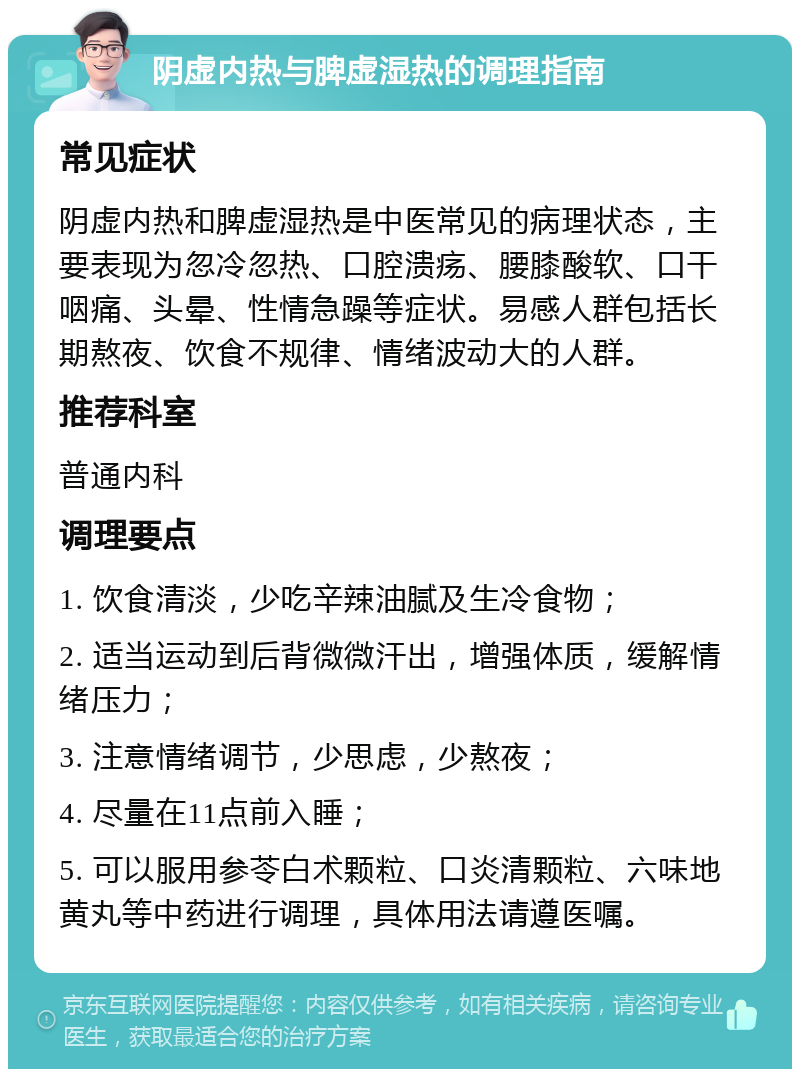 阴虚内热与脾虚湿热的调理指南 常见症状 阴虚内热和脾虚湿热是中医常见的病理状态，主要表现为忽冷忽热、口腔溃疡、腰膝酸软、口干咽痛、头晕、性情急躁等症状。易感人群包括长期熬夜、饮食不规律、情绪波动大的人群。 推荐科室 普通内科 调理要点 1. 饮食清淡，少吃辛辣油腻及生冷食物； 2. 适当运动到后背微微汗出，增强体质，缓解情绪压力； 3. 注意情绪调节，少思虑，少熬夜； 4. 尽量在11点前入睡； 5. 可以服用参苓白术颗粒、口炎清颗粒、六味地黄丸等中药进行调理，具体用法请遵医嘱。