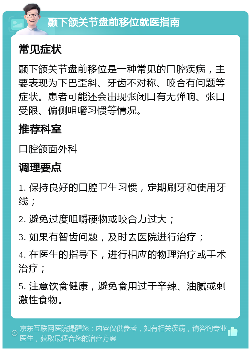 颞下颌关节盘前移位就医指南 常见症状 颞下颌关节盘前移位是一种常见的口腔疾病，主要表现为下巴歪斜、牙齿不对称、咬合有问题等症状。患者可能还会出现张闭口有无弹响、张口受限、偏侧咀嚼习惯等情况。 推荐科室 口腔颌面外科 调理要点 1. 保持良好的口腔卫生习惯，定期刷牙和使用牙线； 2. 避免过度咀嚼硬物或咬合力过大； 3. 如果有智齿问题，及时去医院进行治疗； 4. 在医生的指导下，进行相应的物理治疗或手术治疗； 5. 注意饮食健康，避免食用过于辛辣、油腻或刺激性食物。