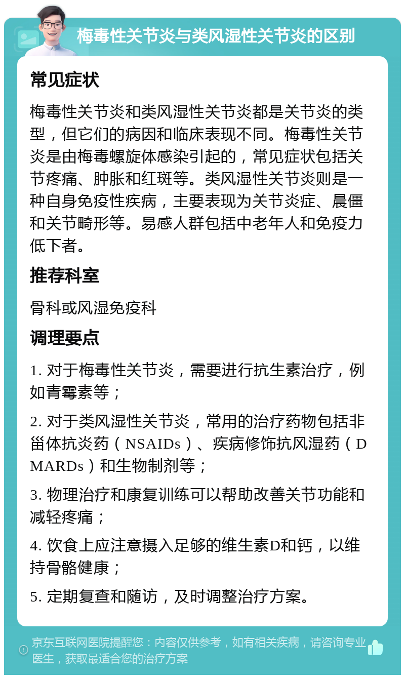 梅毒性关节炎与类风湿性关节炎的区别 常见症状 梅毒性关节炎和类风湿性关节炎都是关节炎的类型，但它们的病因和临床表现不同。梅毒性关节炎是由梅毒螺旋体感染引起的，常见症状包括关节疼痛、肿胀和红斑等。类风湿性关节炎则是一种自身免疫性疾病，主要表现为关节炎症、晨僵和关节畸形等。易感人群包括中老年人和免疫力低下者。 推荐科室 骨科或风湿免疫科 调理要点 1. 对于梅毒性关节炎，需要进行抗生素治疗，例如青霉素等； 2. 对于类风湿性关节炎，常用的治疗药物包括非甾体抗炎药（NSAIDs）、疾病修饰抗风湿药（DMARDs）和生物制剂等； 3. 物理治疗和康复训练可以帮助改善关节功能和减轻疼痛； 4. 饮食上应注意摄入足够的维生素D和钙，以维持骨骼健康； 5. 定期复查和随访，及时调整治疗方案。